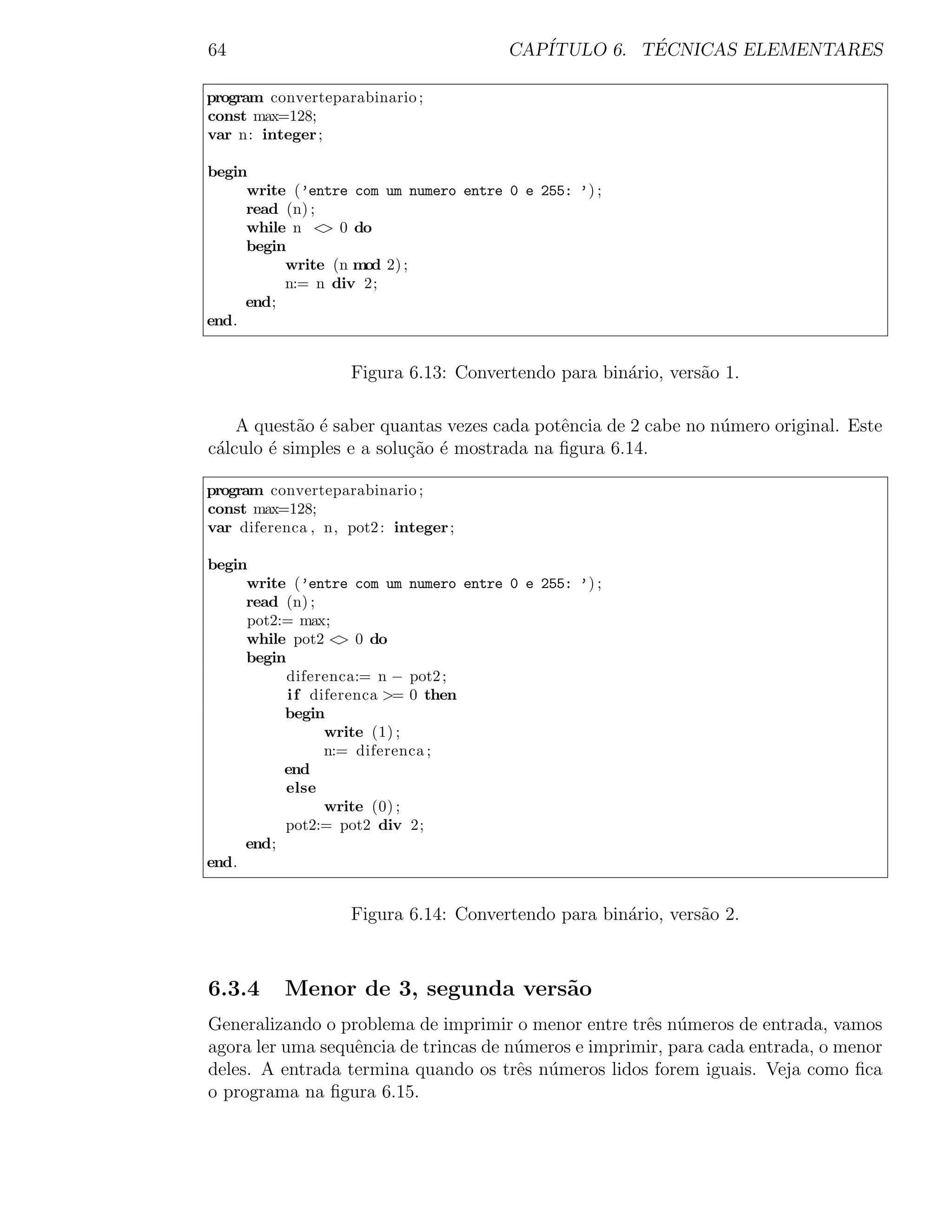 64                                     CAP´         ´
                                          ITULO 6. TECNICAS ELEMENTARES

program converteparabinario ;
const max=128;
var n: integer ;

begin
     write (’entre com um numero entre 0 e 255: ’) ;
     read (n) ;
     while n < 0 do
                >
     begin
          write (n mod 2) ;
          n:= n div 2;
     end;
end.


                    Figura 6.13: Convertendo para bin´rio, vers˜o 1.
                                                     a         a

    A quest˜o ´ saber quantas vezes cada potˆncia de 2 cabe no n´mero original. Este
            a e                             e                   u
c´lculo ´ simples e a solu¸˜o ´ mostrada na ﬁgura 6.14.
 a      e                 ca e

program converteparabinario ;
const max=128;
var diferenca , n, pot2 : integer ;

begin
     write (’entre com um numero entre 0 e 255: ’) ;
     read (n) ;
     pot2:= max;
     while pot2 < 0 do
                   >
     begin
           diferenca:= n − pot2 ;
           i f diferenca >= 0 then
          begin
                 write (1) ;
                 n:= diferenca ;
          end
           else
                 write (0) ;
          pot2:= pot2 div 2;
     end;
end.


                    Figura 6.14: Convertendo para bin´rio, vers˜o 2.
                                                     a         a



6.3.4      Menor de 3, segunda vers˜o
                                   a
Generalizando o problema de imprimir o menor entre trˆs n´meros de entrada, vamos
                                                      e u
agora ler uma sequˆncia de trincas de n´meros e imprimir, para cada entrada, o menor
                  e                    u
deles. A entrada termina quando os trˆs n´meros lidos forem iguais. Veja como ﬁca
                                       e u
o programa na ﬁgura 6.15.
 