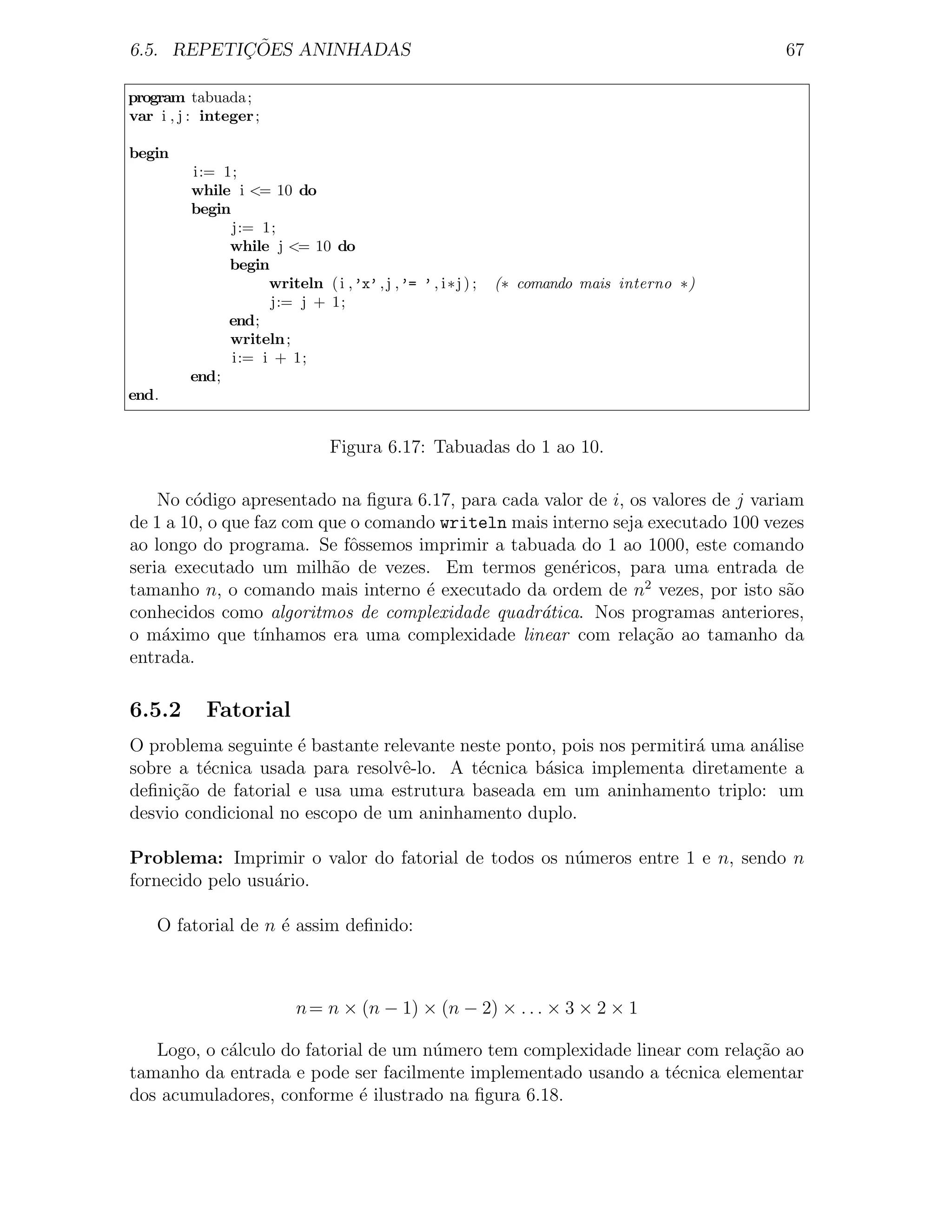 ¸˜
6.5. REPETICOES ANINHADAS                                                                67

program tabuada ;
var i , j : integer ;

begin
         i:= 1;
         while i <= 10 do
         begin
               j:= 1;
              while j <= 10 do
              begin
                    writeln ( i ,’x’ , j ,’= ’ , i ∗j ) ;   (∗ comando mais interno ∗)
                    j:= j + 1;
              end;
              writeln ;
               i:= i + 1;
         end;
end.


                                Figura 6.17: Tabuadas do 1 ao 10.

    No c´digo apresentado na ﬁgura 6.17, para cada valor de i, os valores de j variam
         o
de 1 a 10, o que faz com que o comando writeln mais interno seja executado 100 vezes
ao longo do programa. Se fˆssemos imprimir a tabuada do 1 ao 1000, este comando
                             o
seria executado um milh˜o de vezes. Em termos gen´ricos, para uma entrada de
                          a                            e
tamanho n, o comando mais interno ´ executado da ordem de n2 vezes, por isto s˜o
                                     e                                              a
conhecidos como algoritmos de complexidade quadr´tica. Nos programas anteriores,
                                                  a
o m´ximo que t´
     a            ınhamos era uma complexidade linear com rela¸˜o ao tamanho da
                                                                 ca
entrada.

6.5.2       Fatorial
O problema seguinte ´ bastante relevante neste ponto, pois nos permitir´ uma an´lise
                     e                                                 a       a
sobre a t´cnica usada para resolvˆ-lo. A t´cnica b´sica implementa diretamente a
         e                        e        e       a
deﬁni¸ao de fatorial e usa uma estrutura baseada em um aninhamento triplo: um
     c˜
desvio condicional no escopo de um aninhamento duplo.

Problema: Imprimir o valor do fatorial de todos os n´meros entre 1 e n, sendo n
                                                    u
fornecido pelo usu´rio.
                  a

    O fatorial de n ´ assim deﬁnido:
                    e



                          n = n × (n − 1) × (n − 2) × . . . × 3 × 2 × 1

   Logo, o c´lculo do fatorial de um n´mero tem complexidade linear com rela¸ao ao
            a                         u                                     c˜
tamanho da entrada e pode ser facilmente implementado usando a t´cnica elementar
                                                                  e
dos acumuladores, conforme ´ ilustrado na ﬁgura 6.18.
                             e
 
