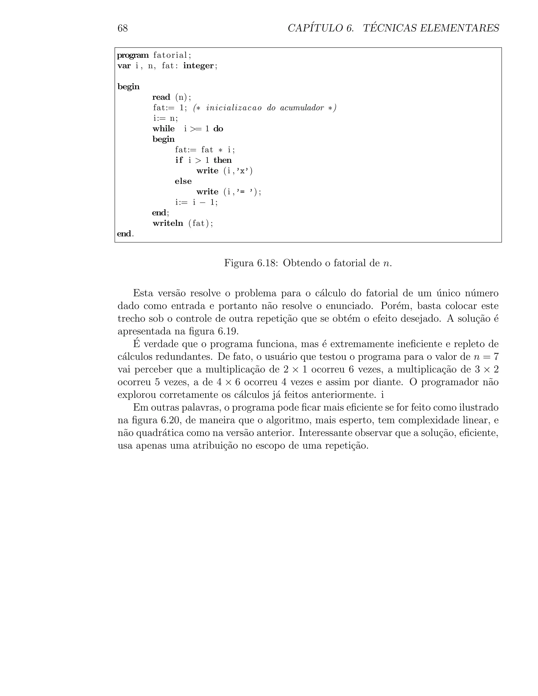 68                                        CAP´         ´
                                             ITULO 6. TECNICAS ELEMENTARES

program fatorial ;
var i , n, fat : integer ;

begin
         read (n) ;
         fat:= 1; (∗ inicializacao do acumulador ∗)
         i:= n;
         while i >= 1 do
         begin
               fat:= fat ∗ i ;
               i f i > 1 then
                     write ( i ,’x’)
               else
                     write ( i ,’= ’) ;
               i:= i − 1;
         end;
         writeln ( fat ) ;
end.


                             Figura 6.18: Obtendo o fatorial de n.

    Esta vers˜o resolve o problema para o c´lculo do fatorial de um unico n´mero
             a                                a                          ´      u
dado como entrada e portanto n˜o resolve o enunciado. Por´m, basta colocar este
                                 a                            e
trecho sob o controle de outra repeti¸ao que se obt´m o efeito desejado. A solu¸ao ´
                                     c˜             e                            c˜ e
apresentada na ﬁgura 6.19.
    ´
    E verdade que o programa funciona, mas ´ extremamente ineﬁciente e repleto de
                                              e
c´lculos redundantes. De fato, o usu´rio que testou o programa para o valor de n = 7
 a                                  a
vai perceber que a multiplica¸ao de 2 × 1 ocorreu 6 vezes, a multiplica¸ao de 3 × 2
                              c˜                                          c˜
ocorreu 5 vezes, a de 4 × 6 ocorreu 4 vezes e assim por diante. O programador n˜o   a
explorou corretamente os c´lculos j´ feitos anteriormente. i
                           a       a
    Em outras palavras, o programa pode ﬁcar mais eﬁciente se for feito como ilustrado
na ﬁgura 6.20, de maneira que o algoritmo, mais esperto, tem complexidade linear, e
n˜o quadr´tica como na vers˜o anterior. Interessante observar que a solu¸ao, eﬁciente,
 a         a                a                                            c˜
usa apenas uma atribui¸ao no escopo de uma repeti¸ao.
                        c˜                           c˜
 