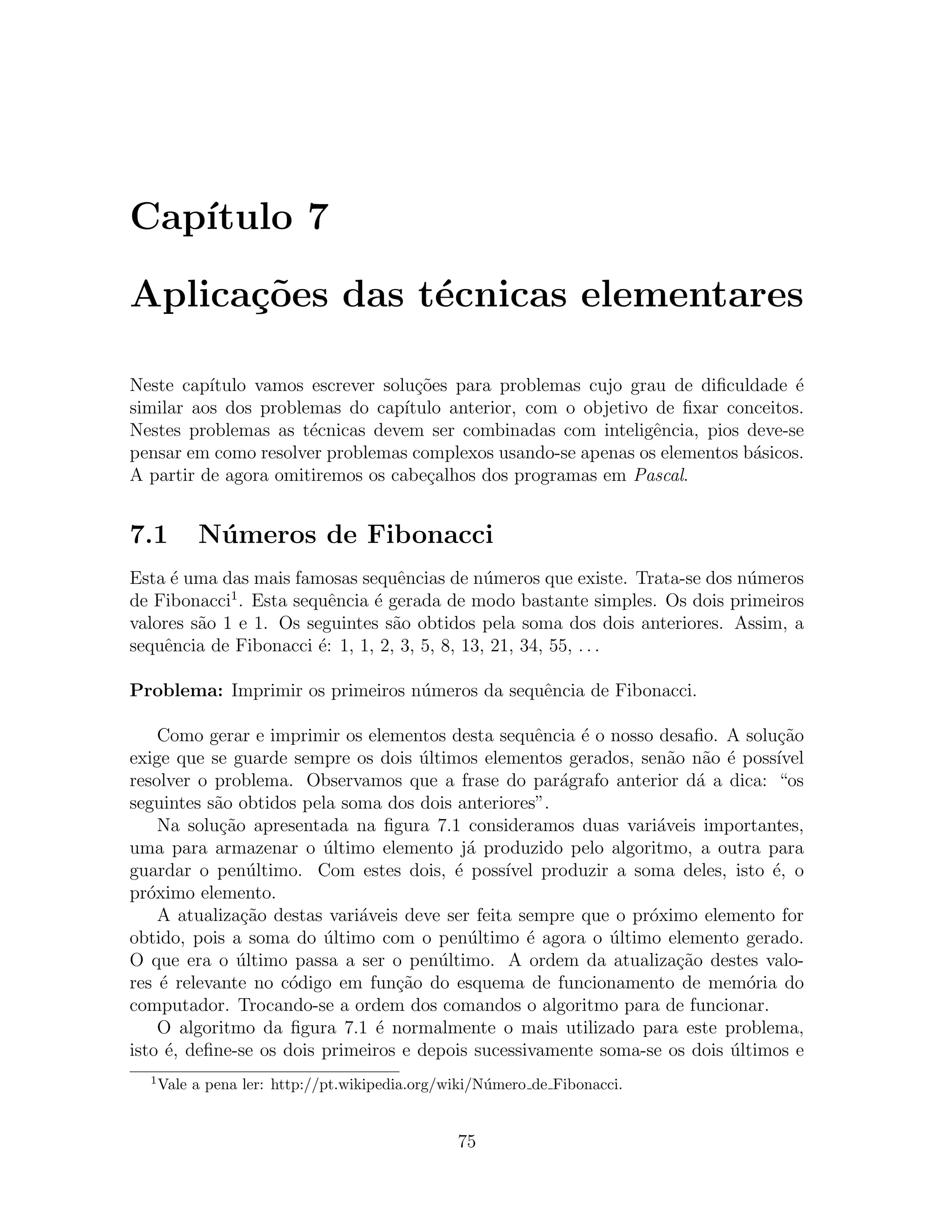 Cap´
   ıtulo 7

Aplica¸oes das t´cnicas elementares
      c˜        e

Neste cap´ıtulo vamos escrever solu¸oes para problemas cujo grau de diﬁculdade ´
                                    c˜                                            e
similar aos dos problemas do cap´ ıtulo anterior, com o objetivo de ﬁxar conceitos.
Nestes problemas as t´cnicas devem ser combinadas com inteligˆncia, pios deve-se
                      e                                          e
pensar em como resolver problemas complexos usando-se apenas os elementos b´sicos.
                                                                            a
A partir de agora omitiremos os cabe¸alhos dos programas em Pascal.
                                     c


7.1        N´ meros de Fibonacci
            u
Esta ´ uma das mais famosas sequˆncias de n´meros que existe. Trata-se dos n´meros
     e                             e           u                            u
             1
de Fibonacci . Esta sequˆncia ´ gerada de modo bastante simples. Os dois primeiros
                          e    e
valores s˜o 1 e 1. Os seguintes s˜o obtidos pela soma dos dois anteriores. Assim, a
         a                        a
sequˆncia de Fibonacci ´: 1, 1, 2, 3, 5, 8, 13, 21, 34, 55, . . .
    e                   e

Problema: Imprimir os primeiros n´meros da sequˆncia de Fibonacci.
                                 u             e

     Como gerar e imprimir os elementos desta sequˆncia ´ o nosso desaﬁo. A solu¸ao
                                                      e   e                        c˜
exige que se guarde sempre os dois ultimos elementos gerados, sen˜o n˜o ´ poss´
                                      ´                               a a e        ıvel
resolver o problema. Observamos que a frase do par´grafo anterior d´ a dica: “os
                                                        a                 a
seguintes s˜o obtidos pela soma dos dois anteriores”.
            a
     Na solu¸ao apresentada na ﬁgura 7.1 consideramos duas vari´veis importantes,
             c˜                                                     a
uma para armazenar o ultimo elemento j´ produzido pelo algoritmo, a outra para
                         ´                  a
guardar o pen´ltimo. Com estes dois, ´ poss´
                  u                       e      ıvel produzir a soma deles, isto ´, o
                                                                                  e
pr´ximo elemento.
   o
     A atualiza¸ao destas vari´veis deve ser feita sempre que o pr´ximo elemento for
                c˜            a                                    o
obtido, pois a soma do ultimo com o pen´ltimo ´ agora o ultimo elemento gerado.
                         ´                  u       e         ´
O que era o ultimo passa a ser o pen´ltimo. A ordem da atualiza¸ao destes valo-
                ´                       u                              c˜
res ´ relevante no c´digo em fun¸˜o do esquema de funcionamento de mem´ria do
     e               o             ca                                          o
computador. Trocando-se a ordem dos comandos o algoritmo para de funcionar.
     O algoritmo da ﬁgura 7.1 ´ normalmente o mais utilizado para este problema,
                                e
isto ´, deﬁne-se os dois primeiros e depois sucessivamente soma-se os dois ultimos e
      e                                                                     ´
  1
      Vale a pena ler: http://pt.wikipedia.org/wiki/N´mero de Fibonacci.
                                                     u


                                                75
 