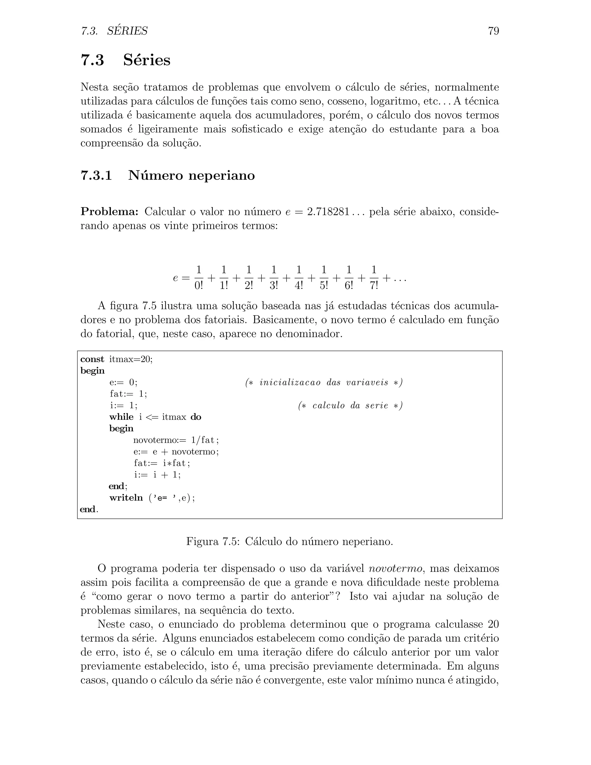 ´
7.3. SERIES                                                                            79

7.3      S´ries
          e
Nesta se¸ao tratamos de problemas que envolvem o c´lculo de s´ries, normalmente
         c˜                                              a          e
utilizadas para c´lculos de fun¸˜es tais como seno, cosseno, logaritmo, etc. . . A t´cnica
                 a             co                                                   e
utilizada ´ basicamente aquela dos acumuladores, por´m, o c´lculo dos novos termos
          e                                             e      a
somados ´ ligeiramente mais soﬁsticado e exige aten¸˜o do estudante para a boa
          e                                              ca
compreens˜o da solu¸ao.
            a         c˜

7.3.1     N´ mero neperiano
           u

Problema: Calcular o valor no n´mero e = 2.718281 . . . pela s´rie abaixo, conside-
                                  u                           e
rando apenas os vinte primeiros termos:


                         1  1  1  1  1  1  1  1
                    e=     + + + + + + + + ...
                         0! 1! 2! 3! 4! 5! 6! 7!
   A ﬁgura 7.5 ilustra uma solu¸˜o baseada nas j´ estudadas t´cnicas dos acumula-
                                  ca              a            e
dores e no problema dos fatoriais. Basicamente, o novo termo ´ calculado em fun¸ao
                                                             e                 c˜
do fatorial, que, neste caso, aparece no denominador.

const itmax=20;
begin
      e:= 0;                       (∗ inicializacao das variaveis ∗)
      fat:= 1;
      i:= 1;                                  (∗ calculo da serie ∗)
      while i <= itmax do
      begin
           novotermo:= 1/fat ;
           e:= e + novotermo;
            fat:= i ∗fat ;
            i:= i + 1;
      end;
      writeln (’e= ’ , e) ;
end.


                      Figura 7.5: C´lculo do n´mero neperiano.
                                   a          u

    O programa poderia ter dispensado o uso da vari´vel novotermo, mas deixamos
                                                        a
assim pois facilita a compreens˜o de que a grande e nova diﬁculdade neste problema
                                 a
´ “como gerar o novo termo a partir do anterior”? Isto vai ajudar na solu¸˜o de
e                                                                                ca
problemas similares, na sequˆncia do texto.
                               e
    Neste caso, o enunciado do problema determinou que o programa calculasse 20
termos da s´rie. Alguns enunciados estabelecem como condi¸˜o de parada um crit´rio
            e                                                 ca                    e
de erro, isto ´, se o c´lculo em uma itera¸˜o difere do c´lculo anterior por um valor
              e        a                   ca              a
previamente estabelecido, isto ´, uma precis˜o previamente determinada. Em alguns
                                 e            a
casos, quando o c´lculo da s´rie n˜o ´ convergente, este valor m´
                   a         e     a e                           ınimo nunca ´ atingido,
                                                                             e
 