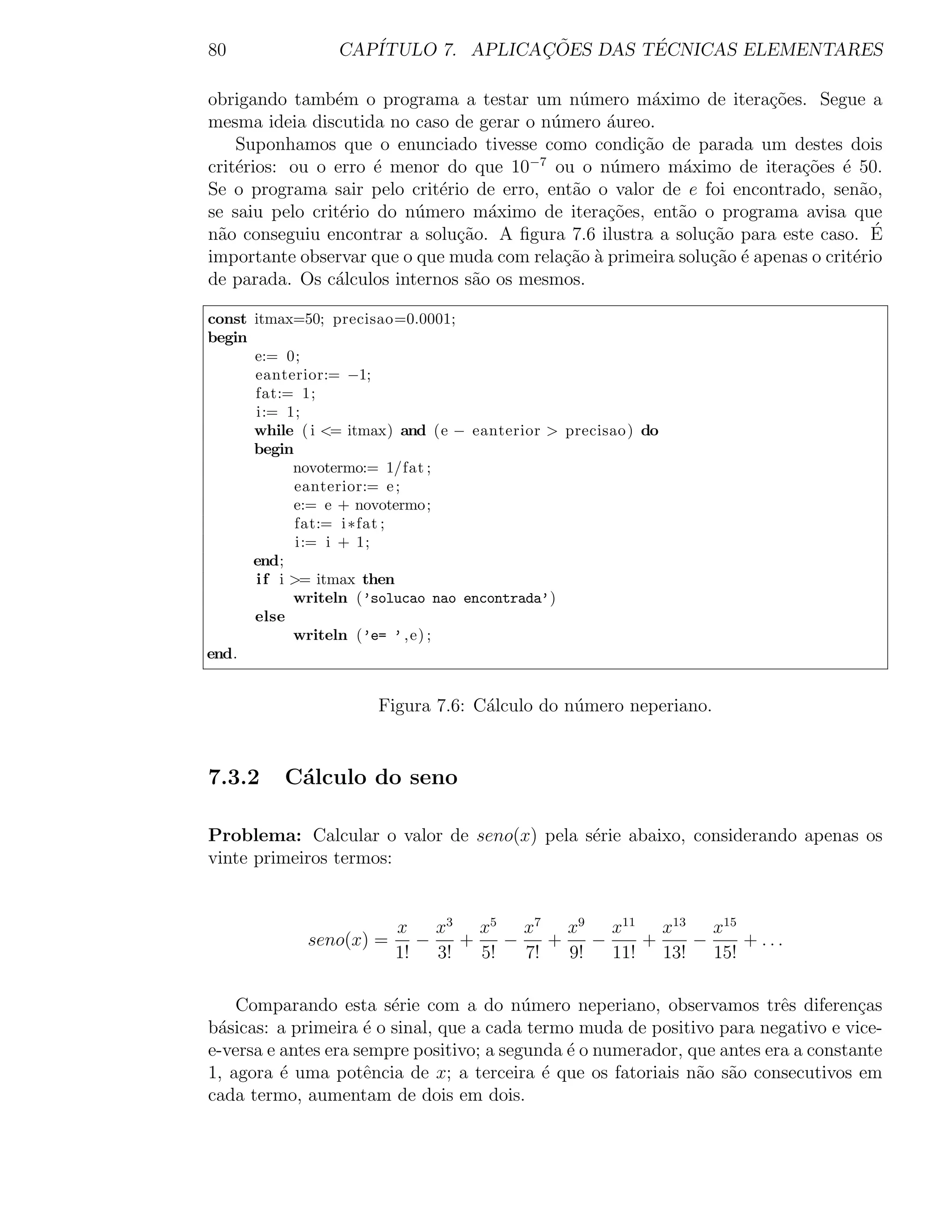 80               CAP´              ¸˜        ´
                    ITULO 7. APLICACOES DAS TECNICAS ELEMENTARES

obrigando tamb´m o programa a testar um n´mero m´ximo de itera¸˜es. Segue a
                e                             u        a              co
mesma ideia discutida no caso de gerar o n´mero ´ureo.
                                          u      a
    Suponhamos que o enunciado tivesse como condi¸ao de parada um destes dois
                                                     c˜
crit´rios: ou o erro ´ menor do que 10−7 ou o n´mero m´ximo de itera¸oes ´ 50.
    e                 e                          u         a             c˜ e
Se o programa sair pelo crit´rio de erro, ent˜o o valor de e foi encontrado, sen˜o,
                             e               a                                    a
se saiu pelo crit´rio do n´mero m´ximo de itera¸˜es, ent˜o o programa avisa que
                 e        u        a             co       a
n˜o conseguiu encontrar a solu¸˜o. A ﬁgura 7.6 ilustra a solu¸ao para este caso. E
 a                             ca                             c˜                    ´
importante observar que o que muda com rela¸ao a primeira solu¸˜o ´ apenas o crit´rio
                                            c˜ `              ca e               e
de parada. Os c´lculos internos s˜o os mesmos.
                a                a

const itmax=50; precisao=0.0001;
begin
      e:= 0;
      eanterior:= −1;
      fat:= 1;
      i:= 1;
      while ( i <= itmax) and (e − eanterior > precisao ) do
      begin
            novotermo:= 1/fat ;
             eanterior:= e ;
            e:= e + novotermo;
             fat:= i ∗fat ;
             i:= i + 1;
      end;
      i f i >= itmax then
            writeln (’solucao nao encontrada’)
      else
            writeln (’e= ’ , e) ;
end.


                      Figura 7.6: C´lculo do n´mero neperiano.
                                   a          u


7.3.2     C´lculo do seno
           a

Problema: Calcular o valor de seno(x) pela s´rie abaixo, considerando apenas os
                                            e
vinte primeiros termos:


                         x    x3 x5 x7 x9 x11 x13 x15
             seno(x) =      −    +    −    +    −    +   −    + ...
                         1!   3!   5!   7!   9!   11! 13! 15!

    Comparando esta s´rie com a do n´mero neperiano, observamos trˆs diferen¸as
                        e                 u                               e         c
b´sicas: a primeira ´ o sinal, que a cada termo muda de positivo para negativo e vice-
 a                   e
e-versa e antes era sempre positivo; a segunda ´ o numerador, que antes era a constante
                                               e
1, agora ´ uma potˆncia de x; a terceira ´ que os fatoriais n˜o s˜o consecutivos em
          e          e                      e                  a a
cada termo, aumentam de dois em dois.
 