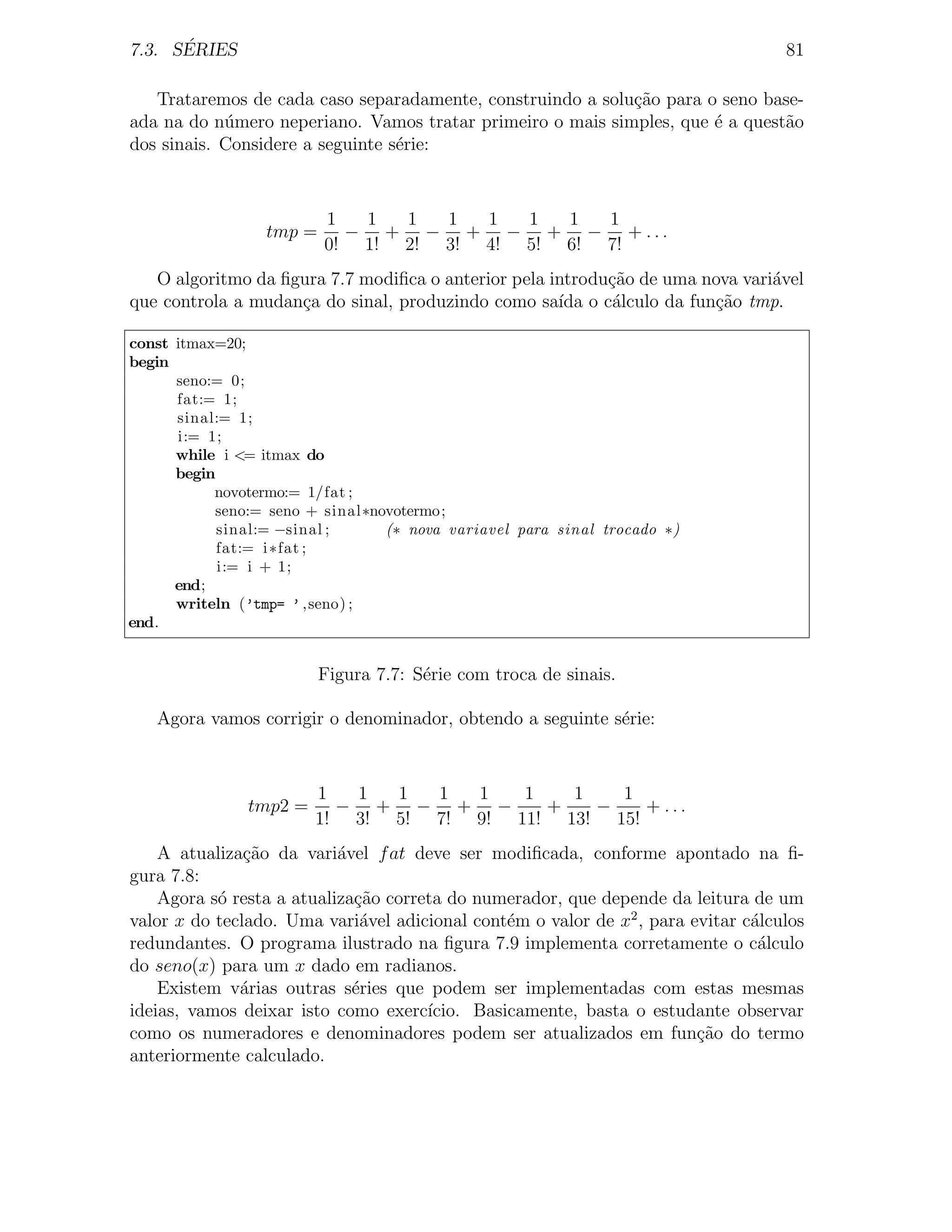 ´
7.3. SERIES                                                                        81

   Trataremos de cada caso separadamente, construindo a solu¸ao para o seno base-
                                                            c˜
ada na do n´mero neperiano. Vamos tratar primeiro o mais simples, que ´ a quest˜o
            u                                                         e        a
dos sinais. Considere a seguinte s´rie:
                                  e



                         1  1  1  1  1  1  1  1
                 tmp =     − + − + − + − + ...
                         0! 1! 2! 3! 4! 5! 6! 7!
   O algoritmo da ﬁgura 7.7 modiﬁca o anterior pela introdu¸ao de uma nova vari´vel
                                                           c˜                  a
que controla a mudan¸a do sinal, produzindo como sa´ o c´lculo da fun¸ao tmp.
                    c                                ıda   a           c˜

const itmax=20;
begin
      seno:= 0;
      fat:= 1;
      sinal:= 1;
      i:= 1;
      while i <= itmax do
      begin
           novotermo:= 1/fat ;
           seno:= seno + sinal∗novotermo;
            sinal:= −sinal ;     (∗ nova variavel para sinal trocado ∗)
            fat:= i ∗fat ;
            i:= i + 1;
      end;
      writeln (’tmp= ’ ,seno) ;
end.


                         Figura 7.7: S´rie com troca de sinais.
                                      e

   Agora vamos corrigir o denominador, obtendo a seguinte s´rie:
                                                           e



                        1  1  1  1  1   1   1   1
               tmp2 =     − + − + −       +   −    + ...
                        1! 3! 5! 7! 9! 11! 13! 15!
    A atualiza¸˜o da vari´vel f at deve ser modiﬁcada, conforme apontado na ﬁ-
               ca          a
gura 7.8:
    Agora s´ resta a atualiza¸˜o correta do numerador, que depende da leitura de um
           o                 ca
valor x do teclado. Uma vari´vel adicional cont´m o valor de x2 , para evitar c´lculos
                              a                 e                              a
redundantes. O programa ilustrado na ﬁgura 7.9 implementa corretamente o c´lculoa
do seno(x) para um x dado em radianos.
    Existem v´rias outras s´ries que podem ser implementadas com estas mesmas
              a              e
ideias, vamos deixar isto como exerc´ ıcio. Basicamente, basta o estudante observar
como os numeradores e denominadores podem ser atualizados em fun¸ao do termo
                                                                        c˜
anteriormente calculado.
 