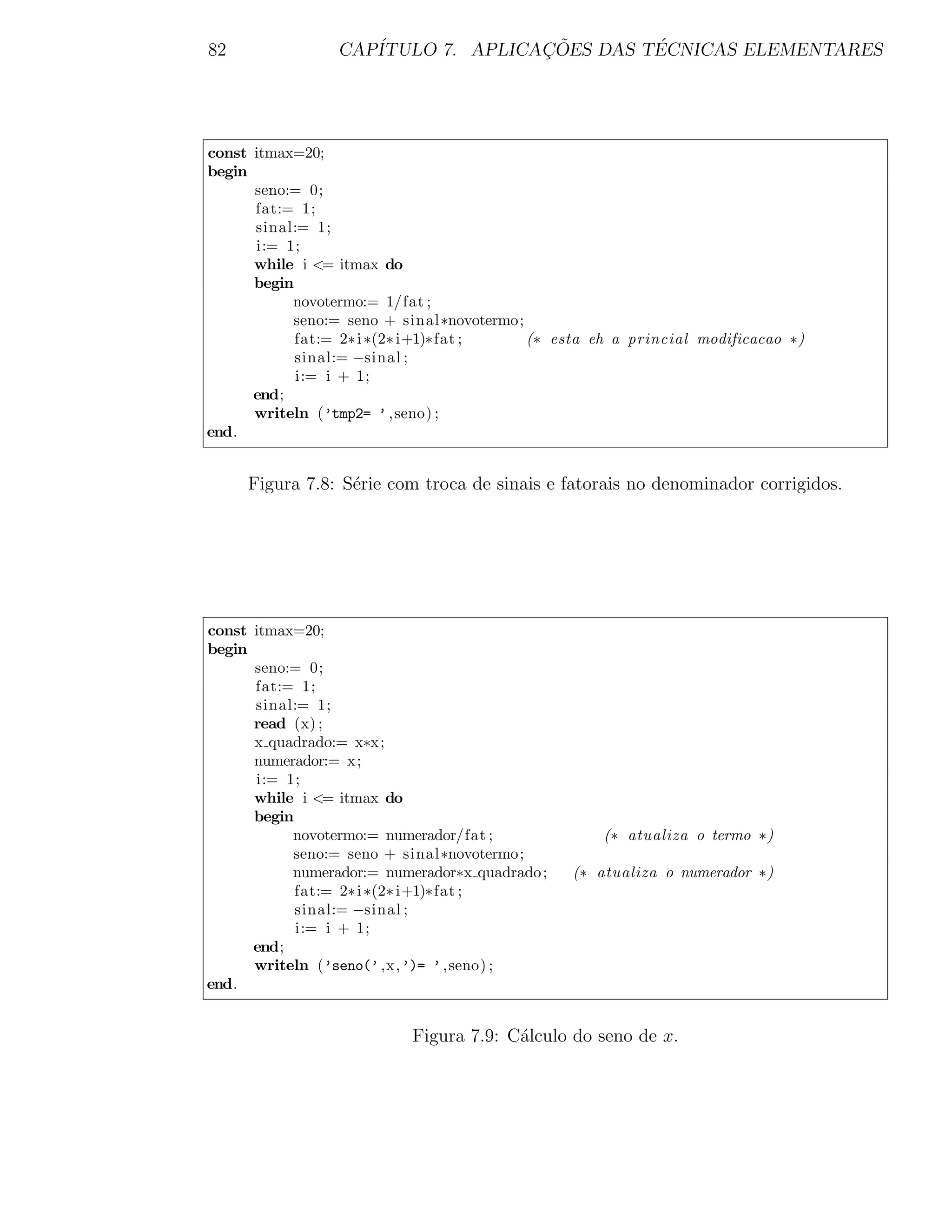 82               CAP´              ¸˜        ´
                    ITULO 7. APLICACOES DAS TECNICAS ELEMENTARES




const itmax=20;
begin
      seno:= 0;
      fat:= 1;
      sinal:= 1;
      i:= 1;
      while i <= itmax do
      begin
           novotermo:= 1/fat ;
           seno:= seno + sinal∗novotermo;
            fat:= 2∗ i ∗(2∗ i+1)∗fat ;    (∗ esta eh a princial modificacao ∗)
            sinal:= −sinal ;
            i:= i + 1;
      end;
      writeln (’tmp2= ’ ,seno) ;
end.


     Figura 7.8: S´rie com troca de sinais e fatorais no denominador corrigidos.
                  e




const itmax=20;
begin
      seno:= 0;
      fat:= 1;
      sinal:= 1;
      read (x) ;
      x quadrado:= x∗x;
      numerador:= x;
      i:= 1;
      while i <= itmax do
      begin
           novotermo:= numerador/fat ;              (∗ atualiza o termo ∗)
           seno:= seno + sinal∗novotermo;
           numerador:= numerador∗x quadrado ;   (∗ atualiza o numerador ∗)
            fat:= 2∗ i ∗(2∗ i+1)∗fat ;
            sinal:= −sinal ;
            i:= i + 1;
      end;
      writeln (’seno(’ ,x,’)= ’ ,seno) ;
end.


                           Figura 7.9: C´lculo do seno de x.
                                        a
 