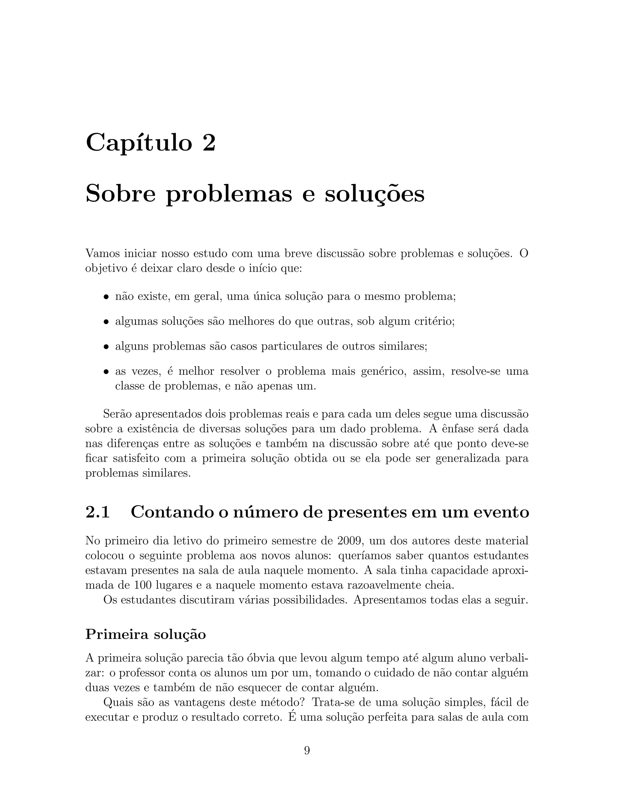 Cap´
   ıtulo 2

Sobre problemas e solu¸oes
                      c˜

Vamos iniciar nosso estudo com uma breve discuss˜o sobre problemas e solu¸˜es. O
                                                a                        co
objetivo ´ deixar claro desde o in´ que:
         e                        ıcio

   • n˜o existe, em geral, uma unica solu¸˜o para o mesmo problema;
      a                        ´         ca

   • algumas solu¸oes s˜o melhores do que outras, sob algum crit´rio;
                 c˜    a                                        e

   • alguns problemas s˜o casos particulares de outros similares;
                       a

   • as vezes, ´ melhor resolver o problema mais gen´rico, assim, resolve-se uma
               e                                    e
     classe de problemas, e n˜o apenas um.
                             a

   Ser˜o apresentados dois problemas reais e para cada um deles segue uma discuss˜o
       a                                                                         a
sobre a existˆncia de diversas solu¸oes para um dado problema. A ˆnfase ser´ dada
              e                    c˜                              e         a
nas diferen¸as entre as solu¸˜es e tamb´m na discuss˜o sobre at´ que ponto deve-se
           c                co          e            a          e
ﬁcar satisfeito com a primeira solu¸ao obtida ou se ela pode ser generalizada para
                                    c˜
problemas similares.


2.1     Contando o n´ mero de presentes em um evento
                    u
No primeiro dia letivo do primeiro semestre de 2009, um dos autores deste material
colocou o seguinte problema aos novos alunos: quer´  ıamos saber quantos estudantes
estavam presentes na sala de aula naquele momento. A sala tinha capacidade aproxi-
mada de 100 lugares e a naquele momento estava razoavelmente cheia.
    Os estudantes discutiram v´rias possibilidades. Apresentamos todas elas a seguir.
                              a

Primeira solu¸˜o
             ca
A primeira solu¸ao parecia t˜o obvia que levou algum tempo at´ algum aluno verbali-
                c˜            a ´                             e
zar: o professor conta os alunos um por um, tomando o cuidado de n˜o contar algu´m
                                                                   a              e
duas vezes e tamb´m de n˜o esquecer de contar algu´m.
                   e        a                        e
    Quais s˜o as vantagens deste m´todo? Trata-se de uma solu¸ao simples, f´cil de
           a                        e                           c˜            a
                                       ´ uma solu¸ao perfeita para salas de aula com
executar e produz o resultado correto. E          c˜

                                         9
 