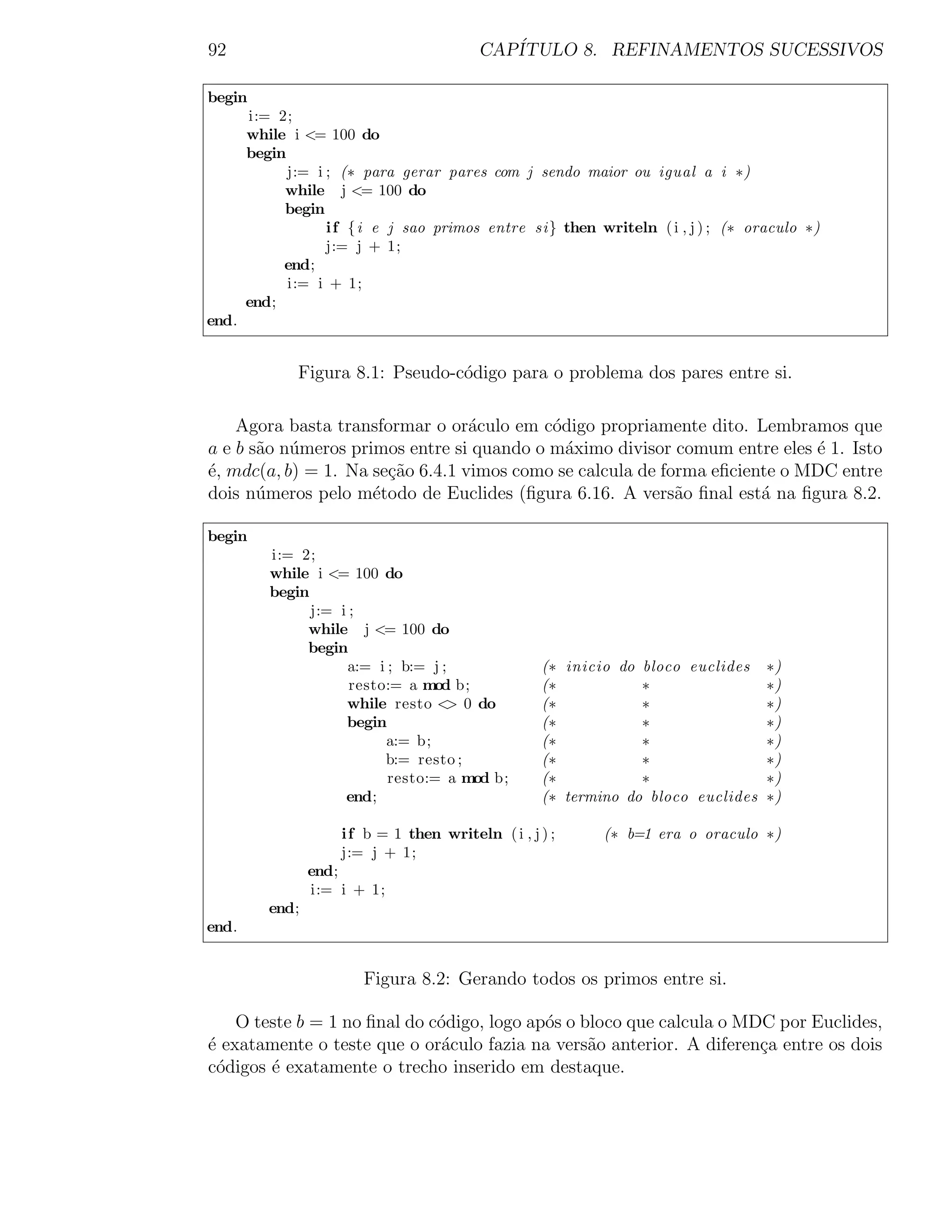 92                                        CAP´
                                             ITULO 8. REFINAMENTOS SUCESSIVOS

begin
       i:= 2;
       while i <= 100 do
       begin
             j:= i ; (∗ para gerar pares com j sendo maior ou igual a i ∗)
            while j <= 100 do
            begin
                   i f {i e j sao primos entre si} then writeln ( i , j ) ; (∗ oraculo ∗)
                   j:= j + 1;
            end;
             i:= i + 1;
       end;
end.


              Figura 8.1: Pseudo-c´digo para o problema dos pares entre si.
                                  o

    Agora basta transformar o or´culo em c´digo propriamente dito. Lembramos que
                                  a        o
a e b s˜o n´meros primos entre si quando o m´ximo divisor comum entre eles ´ 1. Isto
       a u                                   a                              e
´, mdc(a, b) = 1. Na se¸ao 6.4.1 vimos como se calcula de forma eﬁciente o MDC entre
e                      c˜
dois n´meros pelo m´todo de Euclides (ﬁgura 6.16. A vers˜o ﬁnal est´ na ﬁgura 8.2.
       u             e                                      a         a

begin
          i:= 2;
          while i <= 100 do
          begin
                j:= i ;
               while j <= 100 do
               begin
                     a:= i ; b:= j ;                (∗ inicio do bloco euclides    ∗)
                      resto:= a mod b;              (∗           ∗                 ∗)
                     while resto < 0 do
                                    >               (∗           ∗                 ∗)
                     begin                          (∗           ∗                 ∗)
                           a:= b;                   (∗           ∗                 ∗)
                           b:= resto ;              (∗           ∗                 ∗)
                           resto:= a mod b;         (∗           ∗                 ∗)
                     end;                           (∗ termino do bloco euclides   ∗)

                     i f b = 1 then writeln ( i , j ) ;     (∗ b=1 era o oraculo ∗)
                     j:= j + 1;
                 end;
                 i:= i + 1;
          end;
end.


                        Figura 8.2: Gerando todos os primos entre si.

    O teste b = 1 no ﬁnal do c´digo, logo ap´s o bloco que calcula o MDC por Euclides,
                              o             o
´ exatamente o teste que o or´culo fazia na vers˜o anterior. A diferen¸a entre os dois
e                              a                  a                    c
c´digos ´ exatamente o trecho inserido em destaque.
 o      e
 