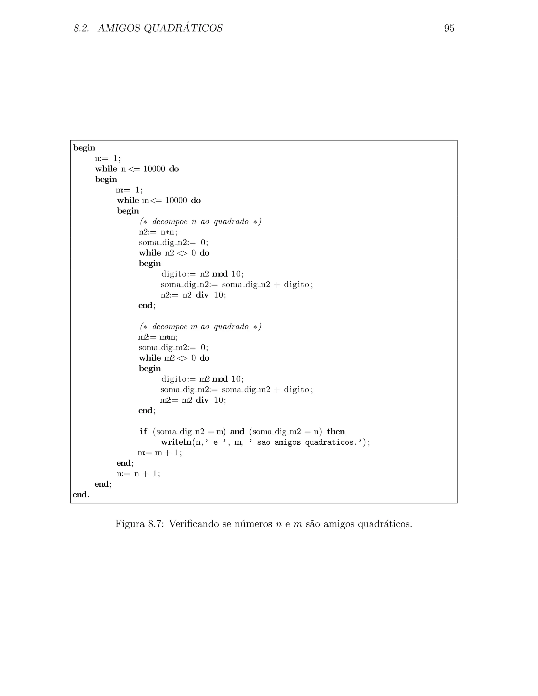 ´
8.2. AMIGOS QUADRATICOS                                                         95




begin
     n:= 1;
     while n <= 10000 do
     begin
          m:= 1;
          while m<= 10000 do
          begin
               (∗ decompoe n ao quadrado ∗)
               n2:= n∗n;
               soma dig n2:= 0;
               while n2 < 0 do
                          >
               begin
                     digito:= n2 mod 10;
                    soma dig n2:= soma dig n2 + digito ;
                    n2:= n2 div 10;
               end;

                  (∗ decompoe m ao quadrado ∗)
                  m2:= m∗m;
                  soma dig m2:= 0;
                  while m2 < 0 do
                             >
                  begin
                        digito:= m2 mod 10;
                       soma dig m2:= soma dig m2 + digito ;
                       m2:= m2 div 10;
                  end;

                  i f (soma dig n2 = m) and (soma dig m2 = n) then
                        writeln(n,’ e ’ , m, ’ sao amigos quadraticos.’) ;
                  m:= m + 1;
              end;
              n:= n + 1;
       end;
end.


              Figura 8.7: Veriﬁcando se n´meros n e m s˜o amigos quadr´ticos.
                                         u             a              a
 