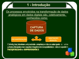 1 - Introdução
Os processos envolvidos na transformação de dados
analógicos em dados digitais são, coletivamente,
conhecidos como:
CAPTURA
DE DADOS
ESCANERIZAÇÃO
DIGITAÇÃO
MANUAL
A digitação manual é ainda amplamente usada, pelo
fato, da escanerização depender da qualidade dos mapas
originais entre outros fatores.
Como os dados espaciais correspondem sempre a uma
generalização ou aproximação da realidade, eles contêm
INCERTEZAS e IMPRECISÕES
 
