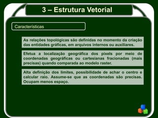 3 – Estrutura Vetorial
Características
As relações topológicas são definidas no momento da criação
das entidades gráficas, em arquivos internos ou auxiliares.
Efetua a localização geográfica dos pixels por meio de
coordenadas geográficas ou cartesianas fracionadas (mais
precisas) quando comparada ao modelo raster.
Alta definição dos limites, possibilidade de achar o centro e
calcular raio. Assume-se que as coordenadas são precisas.
Ocupam menos espaço.
 