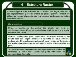 4 – Estrutura Raster
Na Modelagem Raster as entidades do mundo real (lagos, rios, etc. )
são representados por uma matriz de pixels (picture element) ou
células de mesma dimensão, que representam continuamente toda a
área de interesse.
Características
Efetua a localização Geográfica dos pixels por meio de
coordenadas geográficas ou cartesianas inteiras, devido a maior
dimensão dos pixels.
Formato inadequado para representar entidades discretas do
mundo real que exijam precisão e exatidão de seus atributos
gráficos (ex.: Dimensões, comprimento), uma vez que as dimensões
dos pixels são maiores que as entidades a serem representadas, em
geral.
Os modelos raster representam bem operações de análise de
vizinhança e como essa vizinhança pode influenciar as
características do objeto.
 