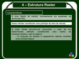 4 – Estrutura Raster
Características
A área objeto de estudo, normalmente um quadrado de
dimensão fixa.
Estas células constituem uma partição da área de estudo.
A cada célula encontra-se associado o valor de um
determinado atributo constituindo uma matriz de
números (inteiro, real ou lógico)
- O conjunto de células e respectivos valores constitui
uma camada (layer)
 