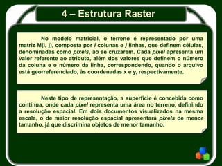 4 – Estrutura Raster
Neste tipo de representação, a superfície é concebida como
contínua, onde cada pixel representa uma área no terreno, definindo
a resolução espacial. Em dois documentos visualizados na mesma
escala, o de maior resolução espacial apresentará pixels de menor
tamanho, já que discrimina objetos de menor tamanho.
No modelo matricial, o terreno é representado por uma
matriz M(i, j), composta por i colunas e j linhas, que definem células,
denominadas como pixels, ao se cruzarem. Cada pixel apresenta um
valor referente ao atributo, além dos valores que definem o número
da coluna e o número da linha, correspondendo, quando o arquivo
está georreferenciado, às coordenadas x e y, respectivamente.
 