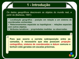 1 - Introdução
Os dados geográficos descrevem os objetos do mundo real, a
partir de (Barbosa, 1997):
 Localização geográfica - posição em relação a um sistema de
coordenadas conhecidas;
 Relacionamentos espaciais ou topológicos - relações espaciais
com outros objetos;
 Atributos temáticos - propriedades medidas ou observadas.
Para que ocorra a correta sobreposição entre as
camadas, é necessário que elas possuam projeção
cartográfica, sistema de coordenadas e datum comuns e
tenham sido geradas em escalas próximas.
 