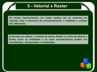 5 - Vetorial x Raster
Os temas representados em raster podem ser os mesmos em
vetorial, mas a estrutura de armazenamento, a utilidade e análise
são diferentes.
A decisão de utilizar o modelo de dados Raster ou Vetorial afetará a
forma como as entidades e as suas características podem ser
visualizadas, manipuladas e analisadas.
 