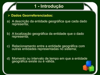 1 - Introdução
 Dados Georreferenciados:
a) A descrição da entidade geográfica que cada dado
representa;
b) A localização geográfica da entidade que o dado
representa;
c) Relacionamento entre a entidade geográfica com
outras entidades representadas no sistema;
d) Momento ou intervalo de tempo em que a entidade
geográfica existe ou é válida.
 