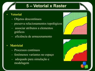 5 – Vetorial x Raster
• Vetorial
– Objetos descontínuos
– preserva relacionamentos topológicos
– associar atributos a elementos
gráficos
– eficiência de armazenamento
• Matricial
– Processos contínuos
– fenômenos variantes no espaço
– adequado para simulação e
modelagem
 