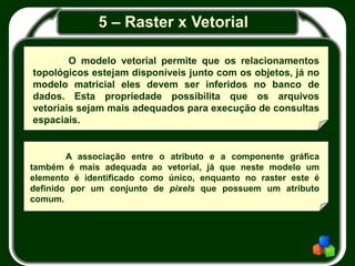 5 – Raster x Vetorial
O modelo vetorial permite que os relacionamentos
topológicos estejam disponíveis junto com os objetos, já no
modelo matricial eles devem ser inferidos no banco de
dados. Esta propriedade possibilita que os arquivos
vetoriais sejam mais adequados para execução de consultas
espaciais.
A associação entre o atributo e a componente gráfica
também é mais adequada ao vetorial, já que neste modelo um
elemento é identificado como único, enquanto no raster este é
definido por um conjunto de pixels que possuem um atributo
comum.
 