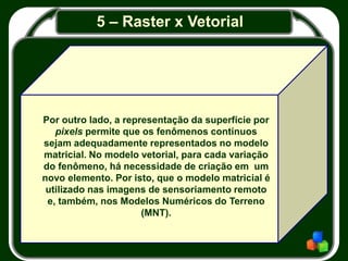 5 – Raster x Vetorial
Por outro lado, a representação da superfície por
pixels permite que os fenômenos contínuos
sejam adequadamente representados no modelo
matricial. No modelo vetorial, para cada variação
do fenômeno, há necessidade de criação em um
novo elemento. Por isto, que o modelo matricial é
utilizado nas imagens de sensoriamento remoto
e, também, nos Modelos Numéricos do Terreno
(MNT).
 