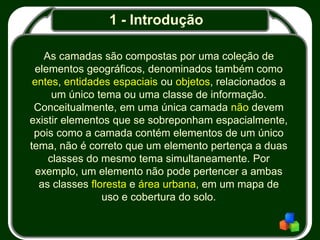 1 - Introdução
As camadas são compostas por uma coleção de
elementos geográficos, denominados também como
entes, entidades espaciais ou objetos, relacionados a
um único tema ou uma classe de informação.
Conceitualmente, em uma única camada não devem
existir elementos que se sobreponham espacialmente,
pois como a camada contém elementos de um único
tema, não é correto que um elemento pertença a duas
classes do mesmo tema simultaneamente. Por
exemplo, um elemento não pode pertencer a ambas
as classes floresta e área urbana, em um mapa de
uso e cobertura do solo.
 