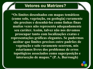 Vetores ou Matrizes?
“Os limites desenhados em mapas temáticos
(como solo, vegetação, ou geologia) raramente
são precisos e desenhá-los como linhas finas
muitas vezes não representa adequadamente
seu caráter. Assim, talvez não nos devamos
preocupar tanto com localizações exatas e
representações gráficas elegantes. Se pudermos
aceitar que limites precisos entre padrões de
vegetação e solo raramente ocorrem, nós
estaríamos livres dos problemas de erros
topológicos associados como superposição e
intersecção de mapas.” (P. A. Burrough)
 