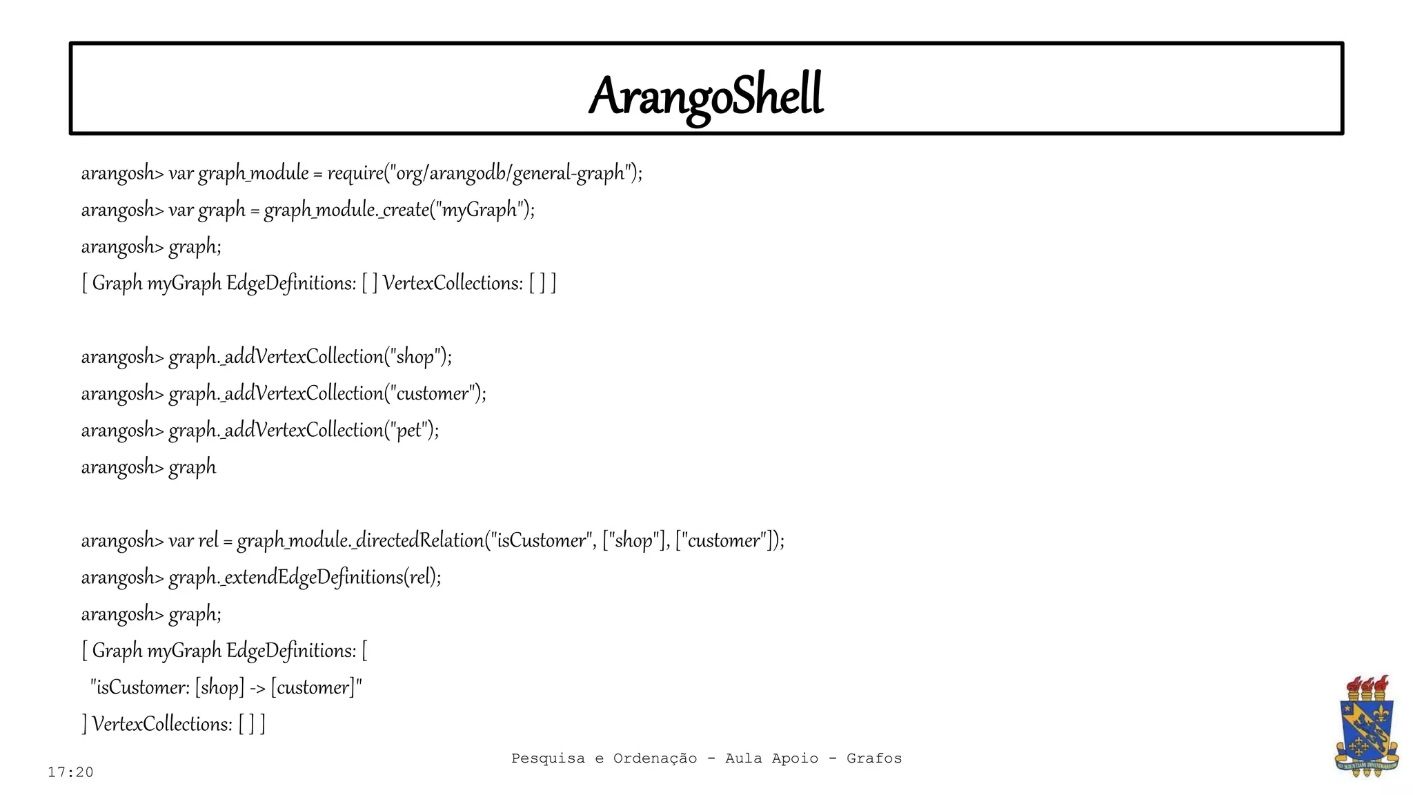 ArangoShell
17:20
arangosh> var graph_module = require("org/arangodb/general-graph");
arangosh> var graph = graph_module._create("myGraph");
arangosh> graph;
[ Graph myGraph EdgeDefinitions: [ ] VertexCollections: [ ] ]
arangosh> graph._addVertexCollection("shop");
arangosh> graph._addVertexCollection("customer");
arangosh> graph._addVertexCollection("pet");
arangosh> graph
arangosh> var rel = graph_module._directedRelation("isCustomer", ["shop"], ["customer"]);
arangosh> graph._extendEdgeDefinitions(rel);
arangosh> graph;
[ Graph myGraph EdgeDefinitions: [
"isCustomer: [shop] -> [customer]"
] VertexCollections: [ ] ]
Pesquisa e Ordenação - Aula Apoio - Grafos
 