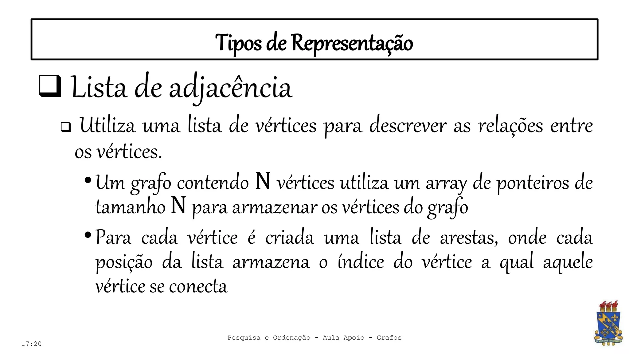 Tipos de Representação
17:20
 Lista de adjacência
 Utiliza uma lista de vértices para descrever as relações entre
os vértices.
•Um grafo contendo N vértices utiliza um array de ponteiros de
tamanho N para armazenar os vértices do grafo
•Para cada vértice é criada uma lista de arestas, onde cada
posição da lista armazena o índice do vértice a qual aquele
vértice se conecta
Pesquisa e Ordenação - Aula Apoio - Grafos
 