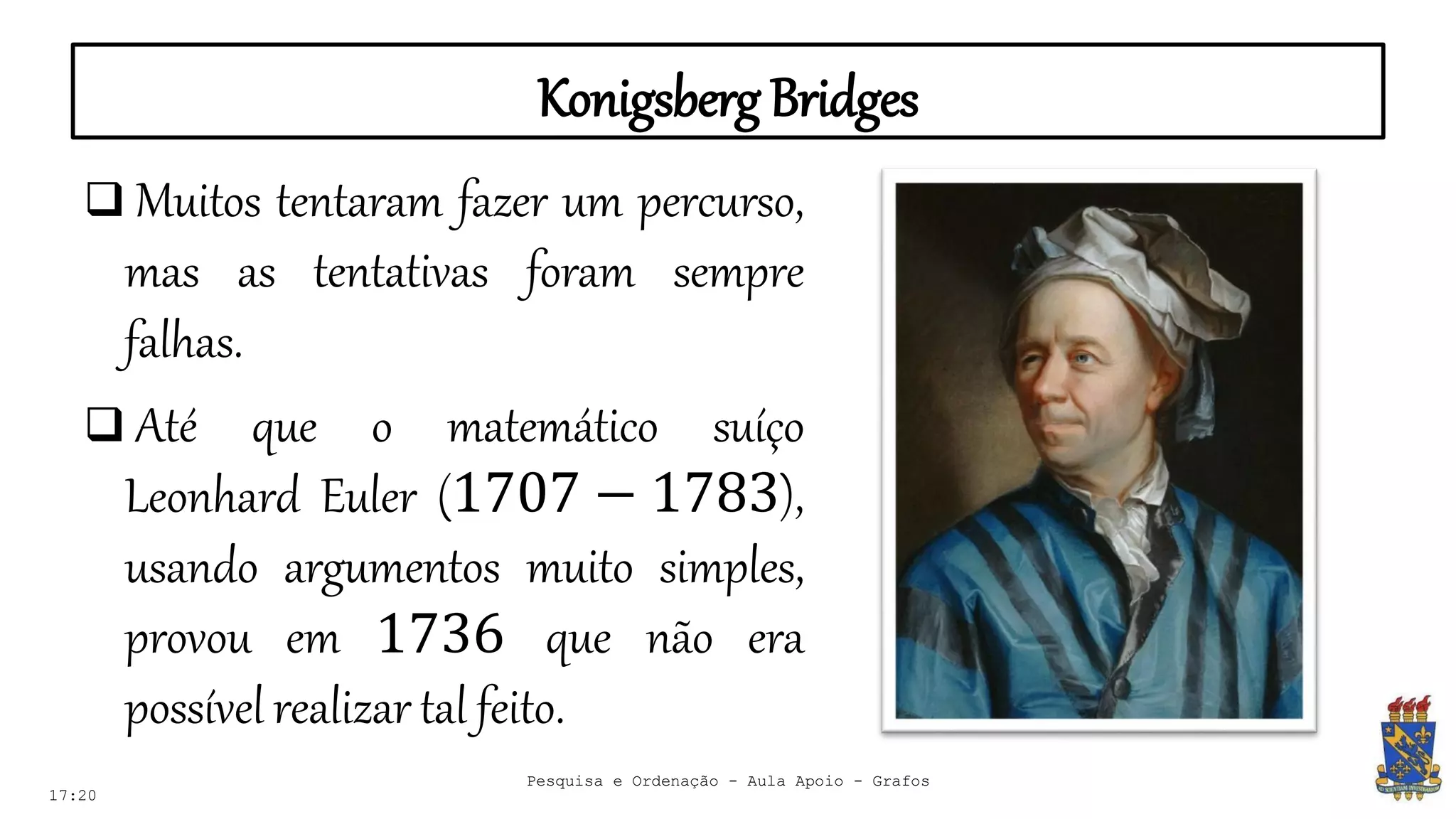 Konigsberg Bridges
17:20
Pesquisa e Ordenação - Aula Apoio - Grafos
 Muitos tentaram fazer um percurso,
mas as tentativas foram sempre
falhas.
 Até que o matemático suíço
Leonhard Euler (1707 − 1783),
usando argumentos muito simples,
provou em 1736 que não era
possível realizar tal feito.
 