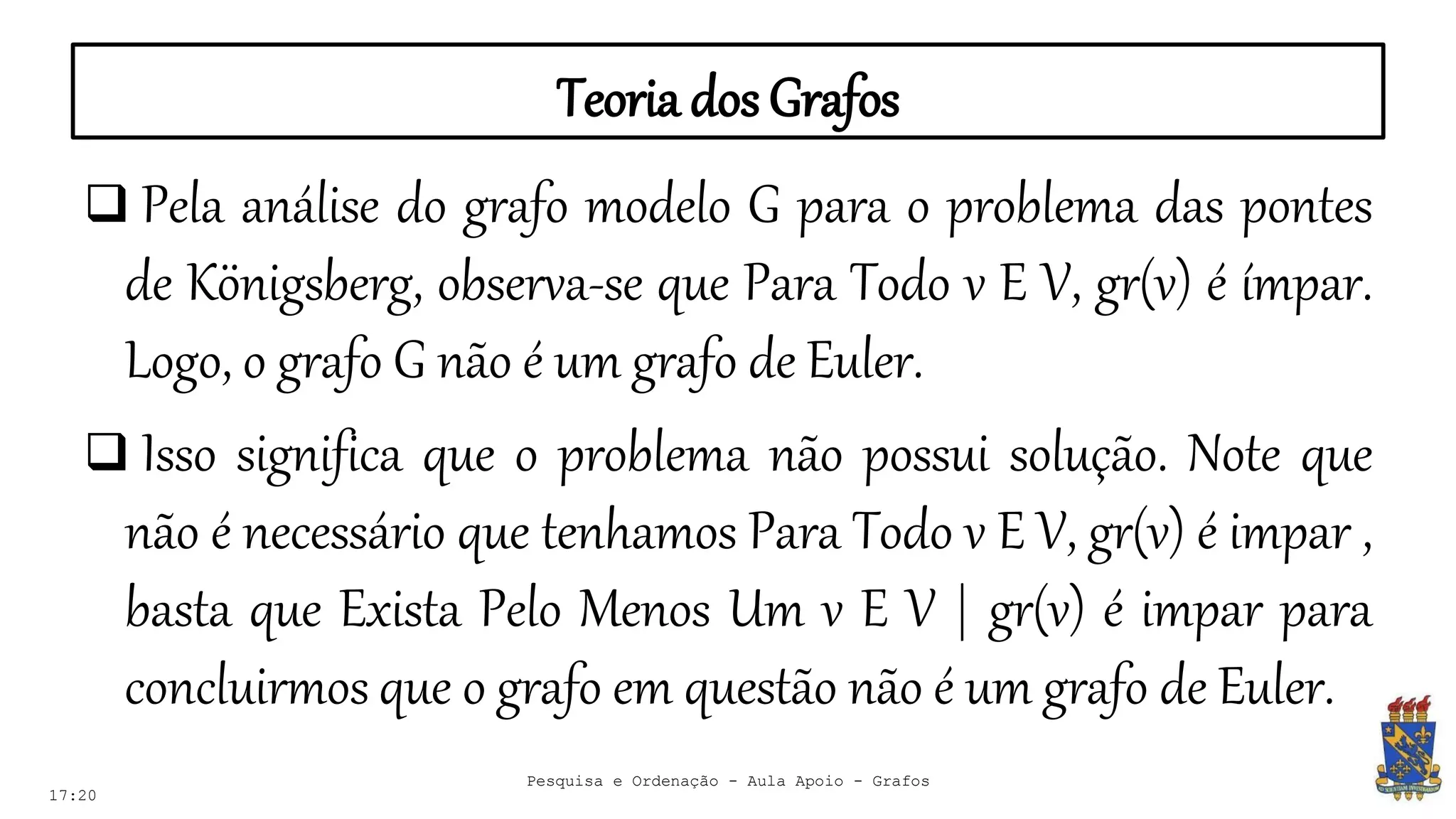 Teoria dos Grafos
17:20
Pesquisa e Ordenação - Aula Apoio - Grafos
 Pela análise do grafo modelo G para o problema das pontes
de Königsberg, observa-se que Para Todo v E V, gr(v) é ímpar.
Logo, o grafo G não é um grafo de Euler.
 Isso significa que o problema não possui solução. Note que
não é necessário que tenhamos Para Todo v E V, gr(v) é impar ,
basta que Exista Pelo Menos Um v E V | gr(v) é impar para
concluirmos que o grafo em questão não é um grafo de Euler.
 