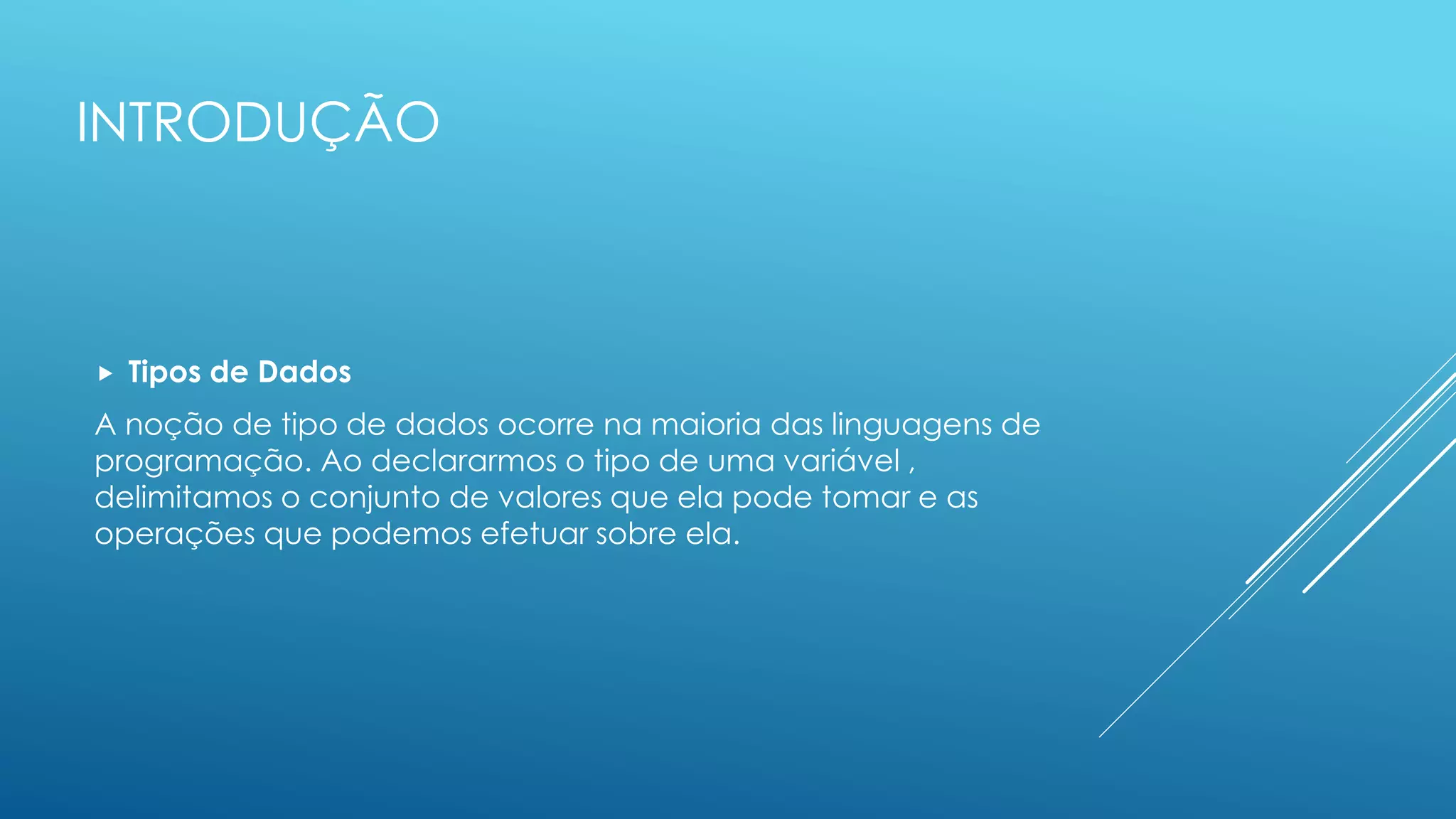 INTRODUÇÃO
 Tipos de Dados
A noção de tipo de dados ocorre na maioria das linguagens de
programação. Ao declararmos o tipo de uma variável ,
delimitamos o conjunto de valores que ela pode tomar e as
operações que podemos efetuar sobre ela.
 