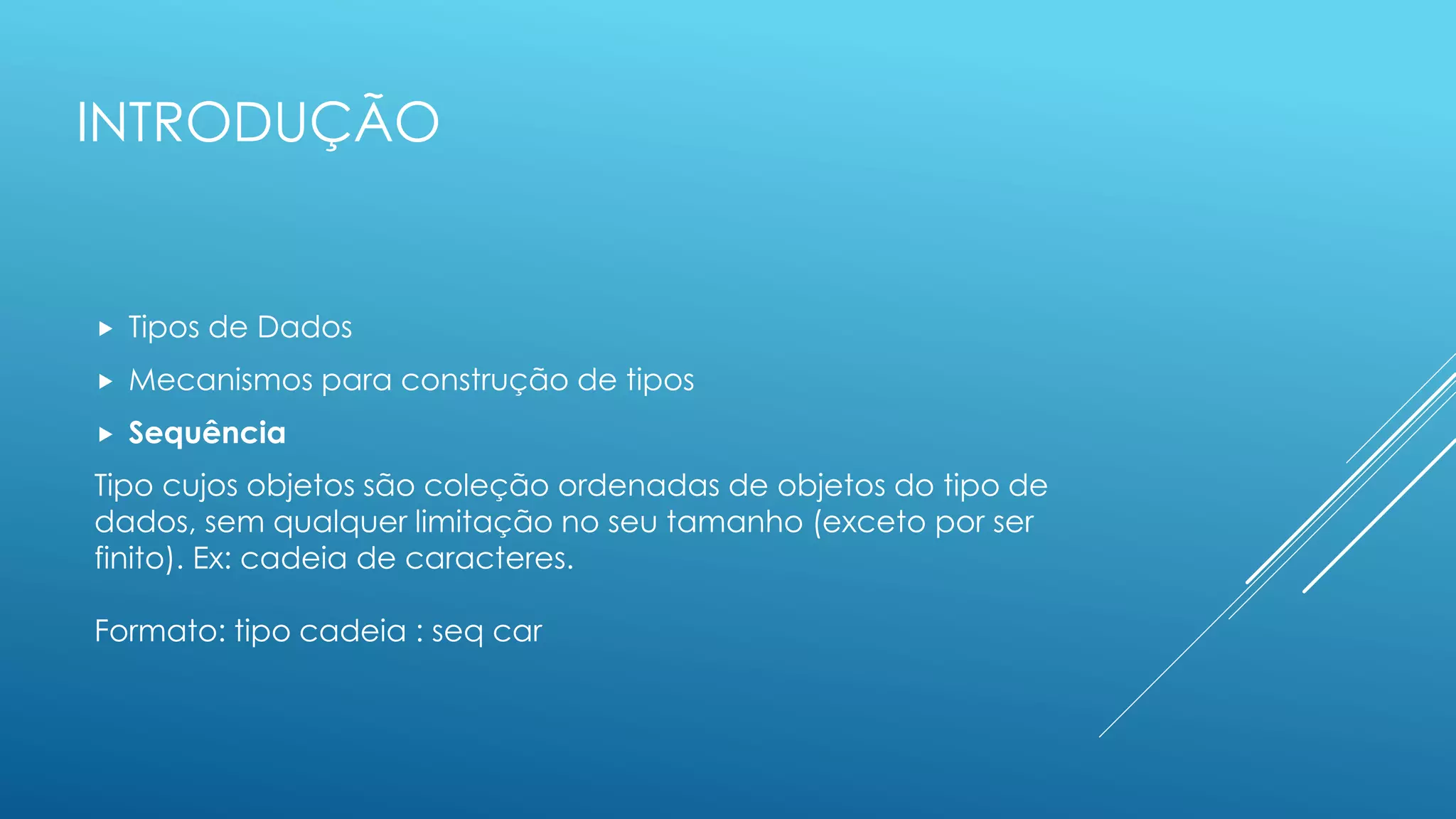 INTRODUÇÃO
 Tipos de Dados
 Mecanismos para construção de tipos
 Sequência
Tipo cujos objetos são coleção ordenadas de objetos do tipo de
dados, sem qualquer limitação no seu tamanho (exceto por ser
finito). Ex: cadeia de caracteres.
Formato: tipo cadeia : seq car
 