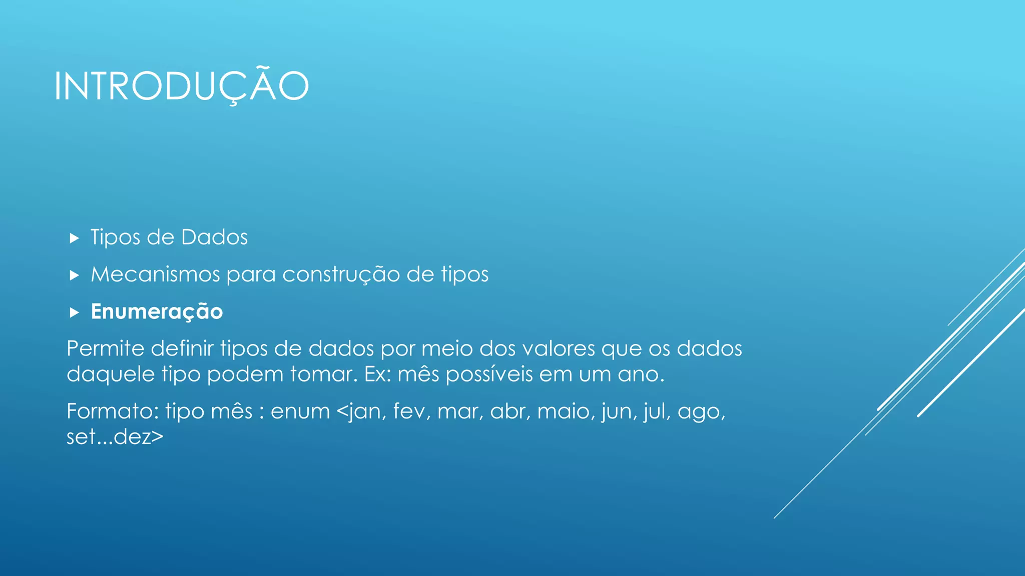 INTRODUÇÃO
 Tipos de Dados
 Mecanismos para construção de tipos
 Enumeração
Permite definir tipos de dados por meio dos valores que os dados
daquele tipo podem tomar. Ex: mês possíveis em um ano.
Formato: tipo mês : enum <jan, fev, mar, abr, maio, jun, jul, ago,
set...dez>
 