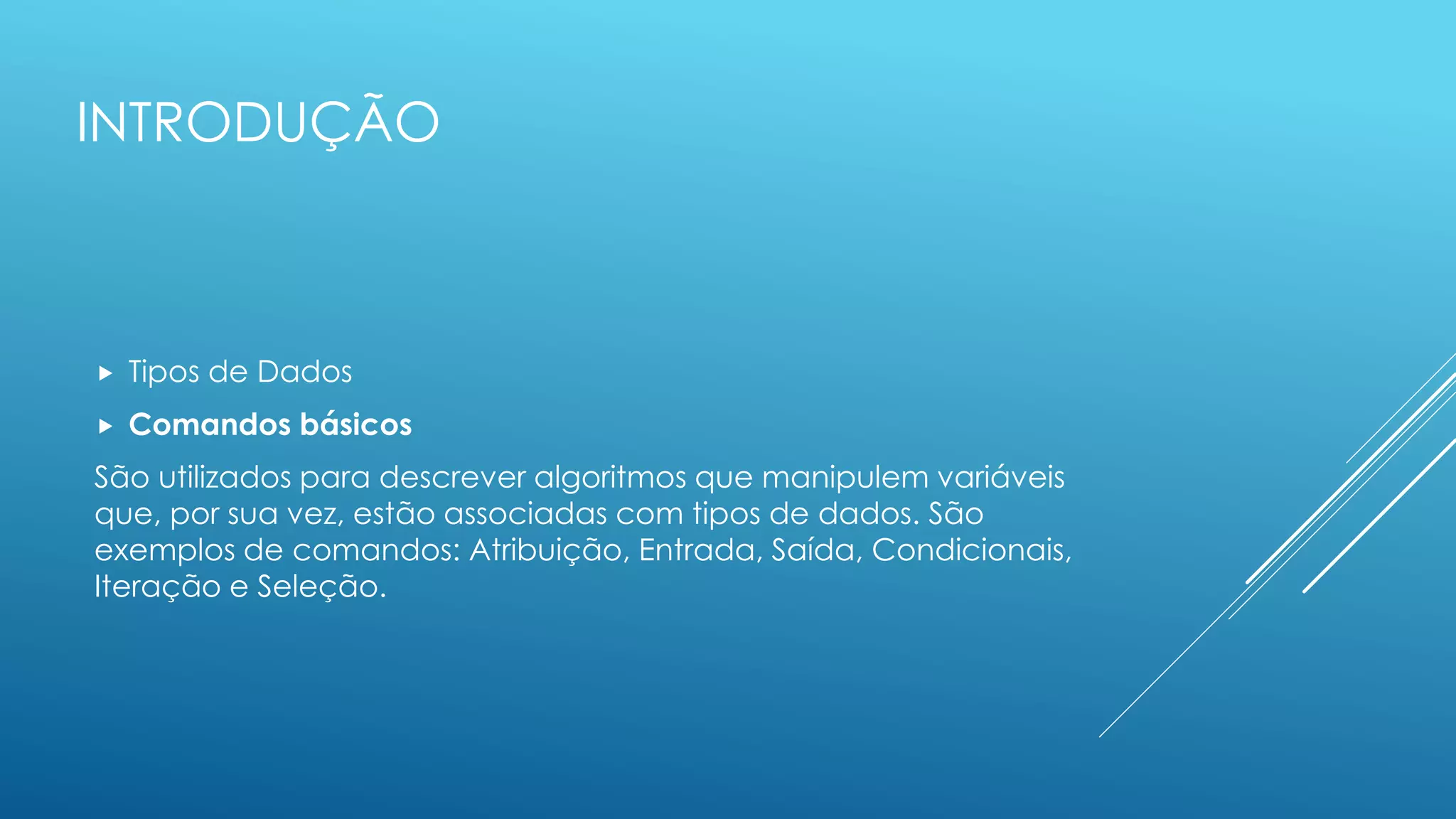 INTRODUÇÃO
 Tipos de Dados
 Comandos básicos
São utilizados para descrever algoritmos que manipulem variáveis
que, por sua vez, estão associadas com tipos de dados. São
exemplos de comandos: Atribuição, Entrada, Saída, Condicionais,
Iteração e Seleção.
 