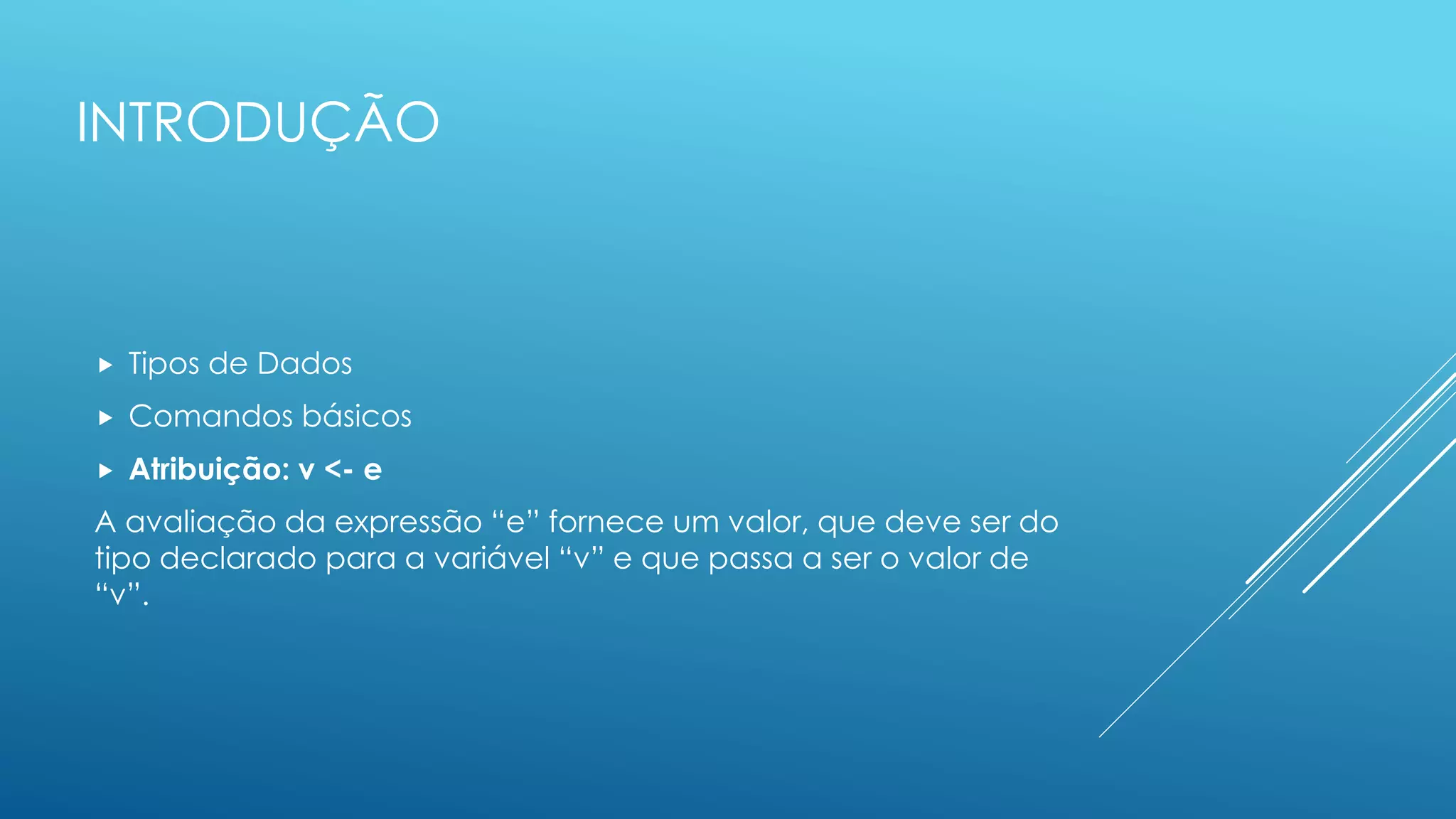 INTRODUÇÃO
 Tipos de Dados
 Comandos básicos
 Atribuição: v <- e
A avaliação da expressão “e” fornece um valor, que deve ser do
tipo declarado para a variável “v” e que passa a ser o valor de
“v”.
 