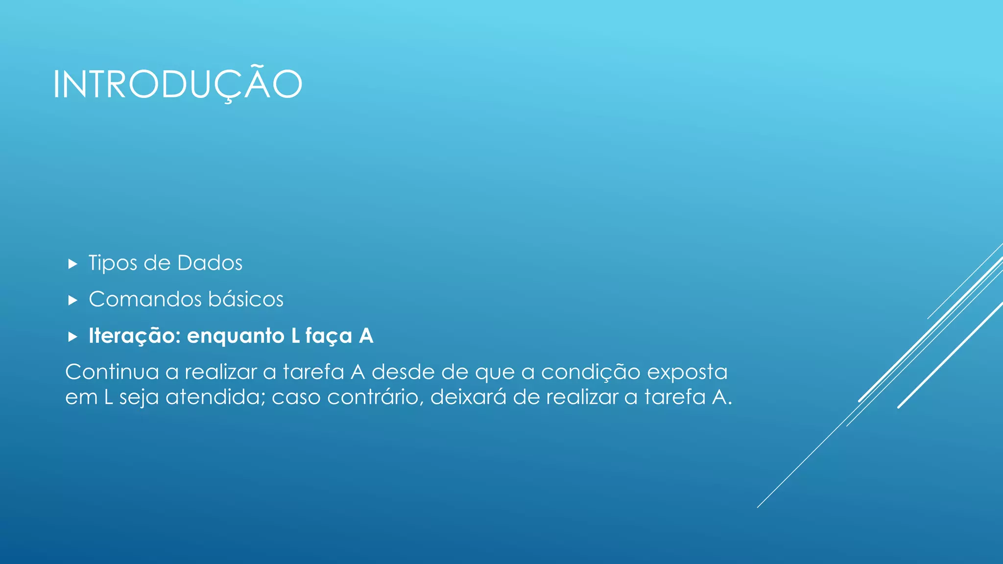 INTRODUÇÃO
 Tipos de Dados
 Comandos básicos
 Iteração: enquanto L faça A
Continua a realizar a tarefa A desde de que a condição exposta
em L seja atendida; caso contrário, deixará de realizar a tarefa A.
 