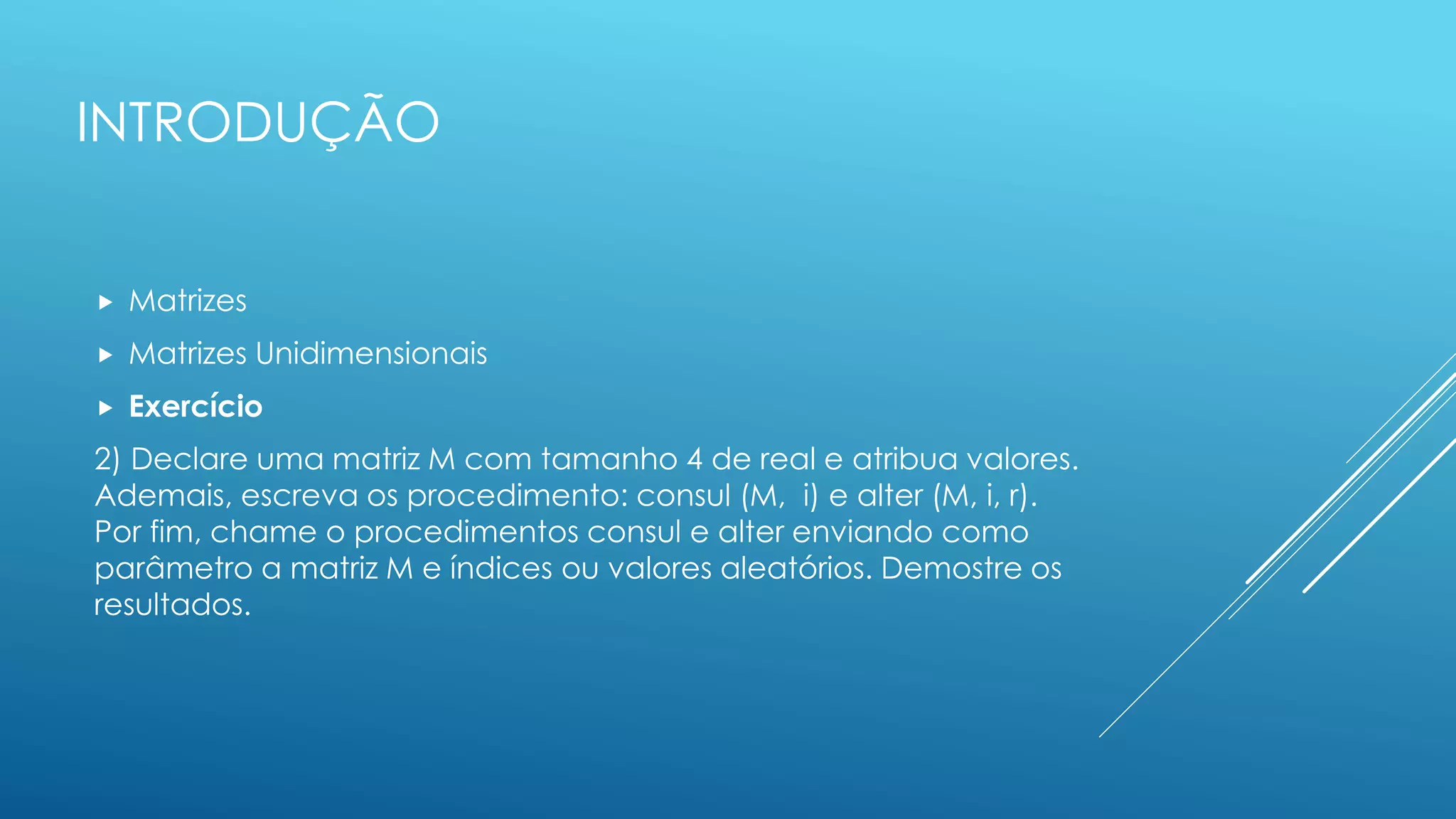 INTRODUÇÃO
 Matrizes
 Matrizes Unidimensionais
 Exercício
2) Declare uma matriz M com tamanho 4 de real e atribua valores.
Ademais, escreva os procedimento: consul (M, i) e alter (M, i, r).
Por fim, chame o procedimentos consul e alter enviando como
parâmetro a matriz M e índices ou valores aleatórios. Demostre os
resultados.
 