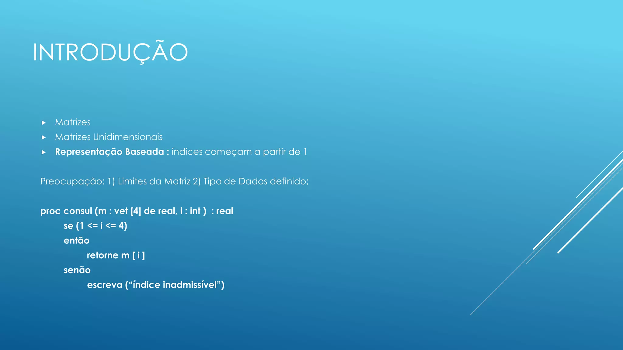 INTRODUÇÃO
 Matrizes
 Matrizes Unidimensionais
 Representação Baseada : índices começam a partir de 1
Preocupação: 1) Limites da Matriz 2) Tipo de Dados definido;
proc consul (m : vet [4] de real, i : int ) : real
se (1 <= i <= 4)
então
retorne m [ i ]
senão
escreva (“índice inadmissível”)
 