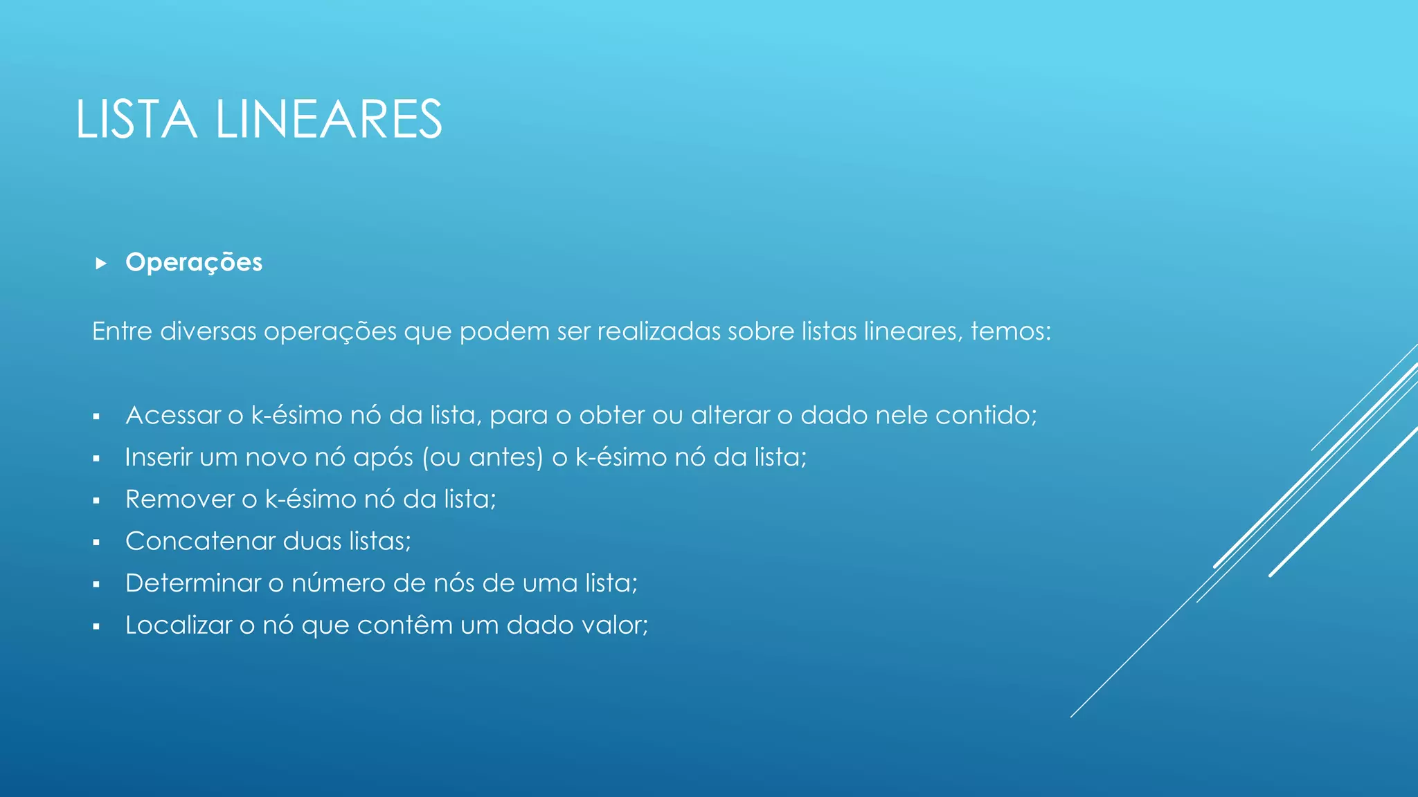 LISTA LINEARES
 Operações
Entre diversas operações que podem ser realizadas sobre listas lineares, temos:
 Acessar o k-ésimo nó da lista, para o obter ou alterar o dado nele contido;
 Inserir um novo nó após (ou antes) o k-ésimo nó da lista;
 Remover o k-ésimo nó da lista;
 Concatenar duas listas;
 Determinar o número de nós de uma lista;
 Localizar o nó que contêm um dado valor;
 