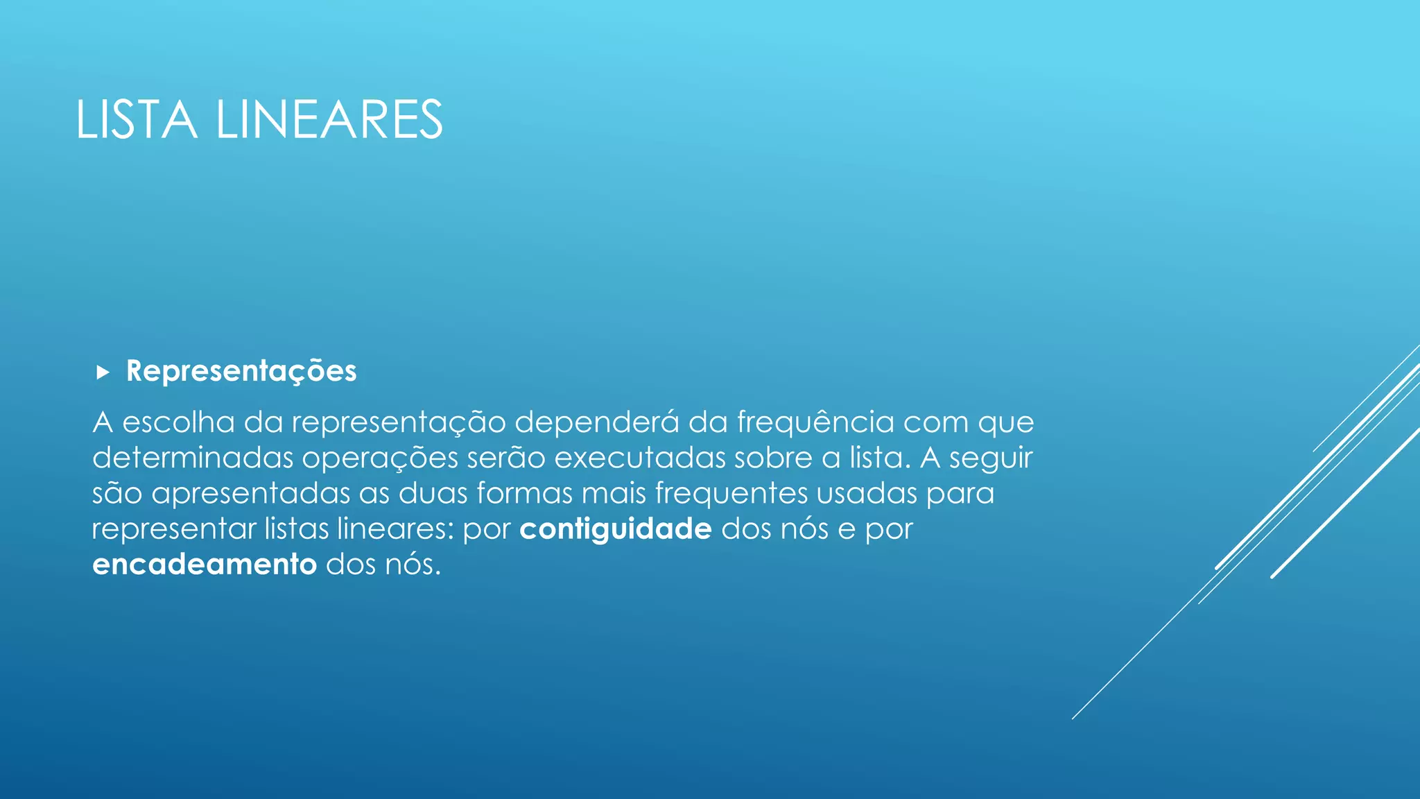 LISTA LINEARES
 Representações
A escolha da representação dependerá da frequência com que
determinadas operações serão executadas sobre a lista. A seguir
são apresentadas as duas formas mais frequentes usadas para
representar listas lineares: por contiguidade dos nós e por
encadeamento dos nós.
 