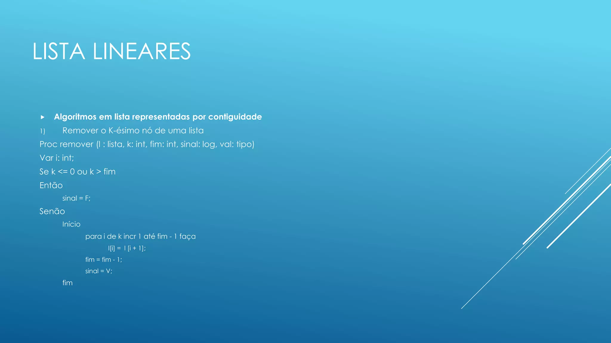 LISTA LINEARES
 Algoritmos em lista representadas por contiguidade
1) Remover o K-ésimo nó de uma lista
Proc remover (l : lista, k: int, fim: int, sinal: log, val: tipo)
Var i: int;
Se k <= 0 ou k > fim
Então
sinal = F;
Senão
Início
para i de k incr 1 até fim - 1 faça
l[i] = l [i + 1];
fim = fim - 1;
sinal = V;
fim
 