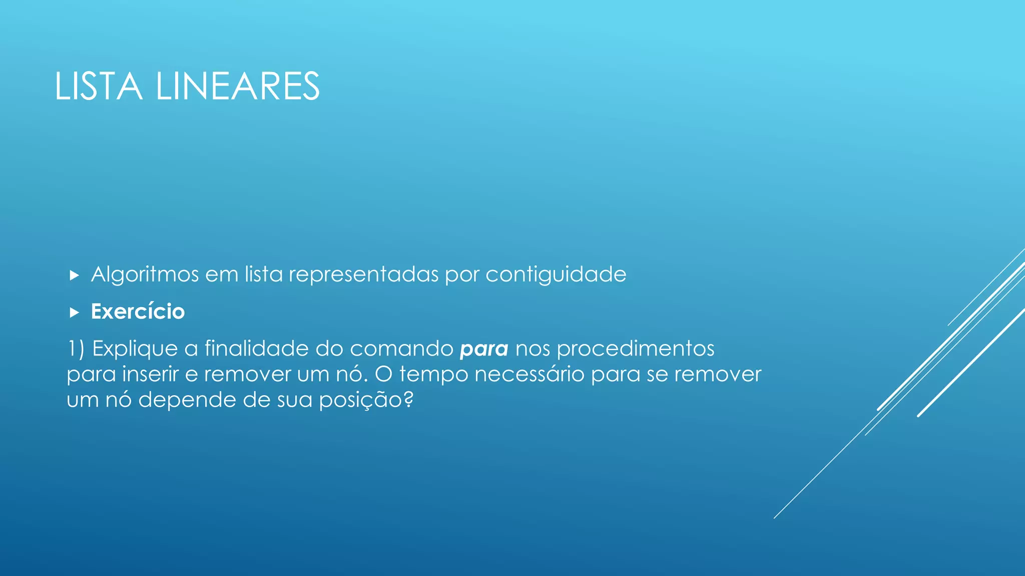 LISTA LINEARES
 Algoritmos em lista representadas por contiguidade
 Exercício
1) Explique a finalidade do comando para nos procedimentos
para inserir e remover um nó. O tempo necessário para se remover
um nó depende de sua posição?
 