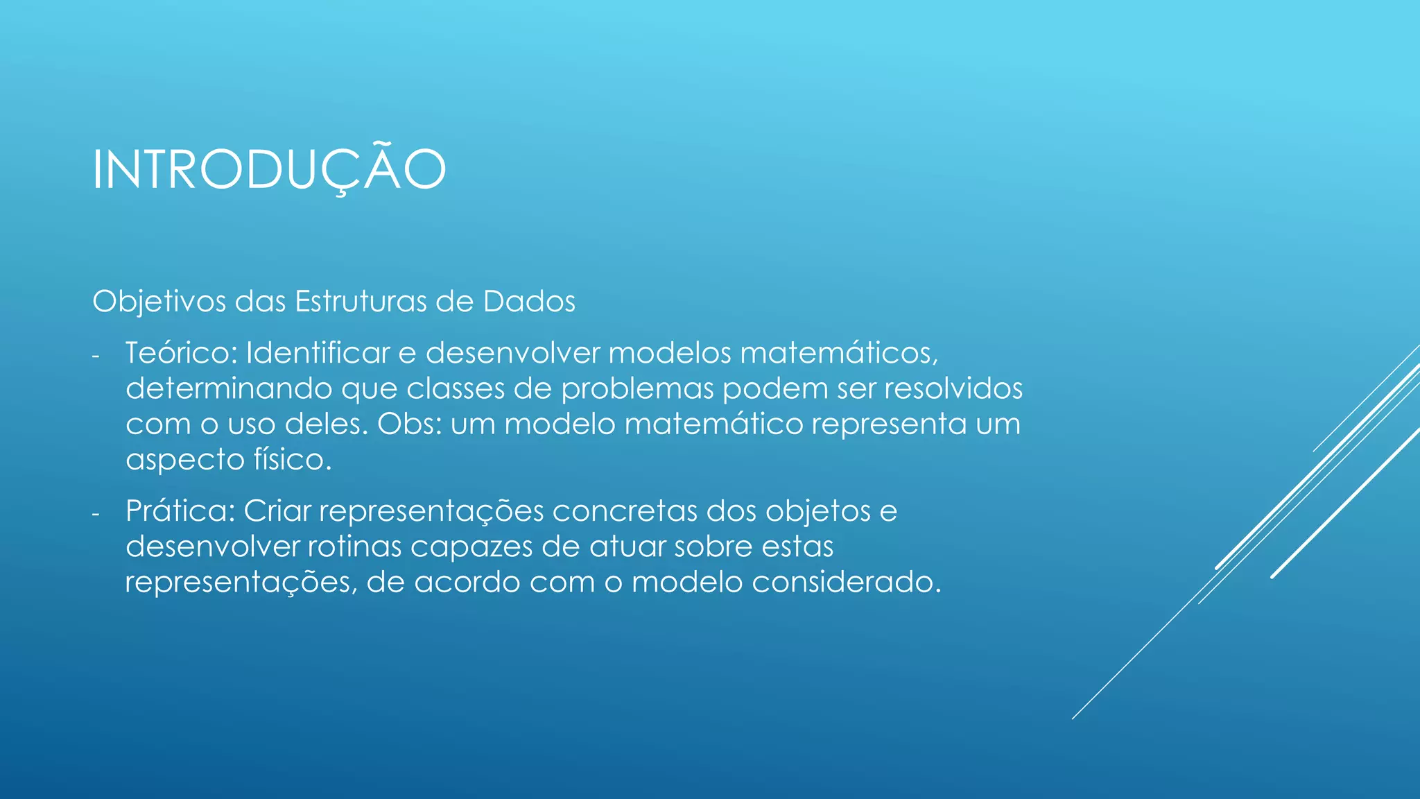 INTRODUÇÃO
Objetivos das Estruturas de Dados
- Teórico: Identificar e desenvolver modelos matemáticos,
determinando que classes de problemas podem ser resolvidos
com o uso deles. Obs: um modelo matemático representa um
aspecto físico.
- Prática: Criar representações concretas dos objetos e
desenvolver rotinas capazes de atuar sobre estas
representações, de acordo com o modelo considerado.
 