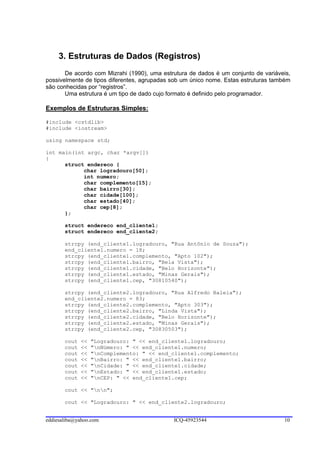 3. Estruturas de Dados (Registros)
       De acordo com Mizrahi (1990), uma estrutura de dados é um conjunto de variáveis,
possivelmente de tipos diferentes, agrupadas sob um único nome. Estas estruturas também
são conhecidas por “registros”.
       Uma estrutura é um tipo de dado cujo formato é definido pelo programador.

Exemplos de Estruturas Simples:

#include <cstdlib>
#include <iostream>

using namespace std;

int main(int argc, char *argv[])
{
      struct endereco {
            char logradouro[50];
            int numero;
            char complemento[15];
            char bairro[30];
            char cidade[100];
            char estado[40];
            char cep[8];
      };

       struct endereco end_cliente1;
       struct endereco end_cliente2;

       strcpy (end_cliente1.logradouro, "Rua Antônio de Souza");
       end_cliente1.numero = 18;
       strcpy (end_cliente1.complemento, "Apto 102");
       strcpy (end_cliente1.bairro, "Bela Vista");
       strcpy (end_cliente1.cidade, "Belo Horizonte");
       strcpy (end_cliente1.estado, "Minas Gerais");
       strcpy (end_cliente1.cep, "30810540");

       strcpy (end_cliente2.logradouro, "Rua Alfredo Baleia");
       end_cliente2.numero = 83;
       strcpy (end_cliente2.complemento, "Apto 303");
       strcpy (end_cliente2.bairro, "Linda Vista");
       strcpy (end_cliente2.cidade, "Belo Horizonte");
       strcpy (end_cliente2.estado, "Minas Gerais");
       strcpy (end_cliente2.cep, "30830503");

       cout   <<   "Logradouro: " << end_cliente1.logradouro;
       cout   <<   "nNúmero: " << end_cliente1.numero;
       cout   <<   "nComplemento: " << end_cliente1.complemento;
       cout   <<   "nBairro: " << end_cliente1.bairro;
       cout   <<   "nCidade: " << end_cliente1.cidade;
       cout   <<   "nEstado: " << end_cliente1.estado;
       cout   <<   "nCEP: " << end_cliente1.cep;

       cout << "nn";

       cout << "Logradouro: " << end_cliente2.logradouro;


eddiesaliba@yahoo.com                        ICQ-45923544                           10
 