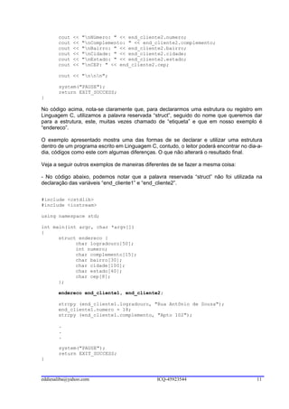 cout   <<   "nNúmero: " << end_cliente2.numero;
       cout   <<   "nComplemento: " << end_cliente2.complemento;
       cout   <<   "nBairro: " << end_cliente2.bairro;
       cout   <<   "nCidade: " << end_cliente2.cidade;
       cout   <<   "nEstado: " << end_cliente2.estado;
       cout   <<   "nCEP: " << end_cliente2.cep;

       cout << "nnn";

       system("PAUSE");
       return EXIT_SUCCESS;
}

No código acima, nota-se claramente que, para declararmos uma estrutura ou registro em
Linguagem C, utilizamos a palavra reservada “struct”, seguido do nome que queremos dar
para a estrutura, este, muitas vezes chamado de “etiqueta” e que em nosso exemplo é
“endereco”.

O exemplo apresentado mostra uma das formas de se declarar e utilizar uma estrutura
dentro de um programa escrito em Linguagem C, contudo, o leitor poderá encontrar no dia-a-
dia, códigos como este com algumas diferenças. O que não alterará o resultado final.

Veja a seguir outros exemplos de maneiras diferentes de se fazer a mesma coisa:

- No código abaixo, podemos notar que a palavra reservada “struct” não foi utilizada na
declaração das variáveis “end_cliente1” e “end_cliente2”.


#include <cstdlib>
#include <iostream>

using namespace std;

int main(int argc, char *argv[])
{
      struct endereco {
            char logradouro[50];
            int numero;
            char complemento[15];
            char bairro[30];
            char cidade[100];
            char estado[40];
            char cep[8];
      };

       endereco end_cliente1, end_cliente2;

       strcpy (end_cliente1.logradouro, "Rua Antônio de Souza");
       end_cliente1.numero = 18;
       strcpy (end_cliente1.complemento, "Apto 102");

       .
       .
       .

       system("PAUSE");
       return EXIT_SUCCESS;
}



eddiesaliba@yahoo.com                          ICQ-45923544                            11
 