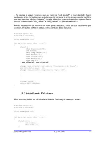 - No código a seguir, veremos que as variáveis “end_cliente1” e “end_cliente2”, foram
declaradas antes de finalizarmos a declaração da estrutura, e ainda, podemos notar também
que esta estrutura não tem “etiqueta”, ou seja, foi omitido o nome da estrutura; apenas foram
criadas duas variáveis “end_cliente1” e “end_cliente2” do tipo desta estrutura.

Não há necessidade de você dar um nome para a estrutura, a não ser que você tenha que
declarar, em outras partes do código, outras variáveis desta estrutura.


#include <cstdlib>
#include <iostream>

using namespace std;

int main(int argc, char *argv[])
{
      struct {
            char logradouro[50];
            int numero;
            char complemento[15];
            char bairro[30];
            char cidade[100];
            char estado[40];
            char cep[8];
      } end_cliente1, end_cliente2;

       strcpy (end_cliente1.logradouro, "Rua Antônio de Souza");
       end_cliente1.numero = 18;
       strcpy (end_cliente1.complemento, "Apto 102");

       .
       .
       .

       system("PAUSE");
       return EXIT_SUCCESS;
}




        3.1. Inicializando Estruturas

Uma estrutura poderá ser inicializada facilmente. Basta seguir o exemplo abaixo:


#include <cstdlib>
#include <iostream>

using namespace std;


int main(int argc, char *argv[])
{
    struct livro {
           int codigo;
           char nome[40];
    };

eddiesaliba@yahoo.com                           ICQ-45923544                              12
 