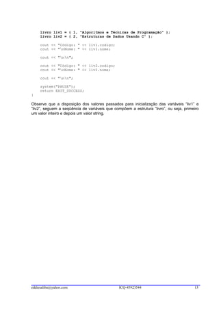livro liv1 = { 1, "Algoritmos e Técnicas de Programação" };
     livro liv2 = { 2, "Estruturas de Dados Usando C" };

     cout << "Código: " << liv1.codigo;
     cout << "nNome: " << liv1.nome;

     cout << "nn";

     cout << "Código: " << liv2.codigo;
     cout << "nNome: " << liv2.nome;

     cout << "nn";

     system("PAUSE");
     return EXIT_SUCCESS;
}

Observe que a disposição dos valores passados para inicialização das variáveis “liv1” e
“liv2”, seguem a seqüência de variáveis que compõem a estrutura “livro”, ou seja, primeiro
um valor inteiro e depois um valor string.




eddiesaliba@yahoo.com                          ICQ-45923544                            13
 