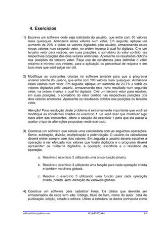 4. Exercícios
1) Escreva um software onde seja solicitado do usuário, que entre com 30 valores
   reais quaisquer. Armazene estes valores num vetor. Em seguida, aplique um
   aumento de 20% a todos os valores digitados pelo usuário, armazenando estes
   novos valores num segundo vetor, na ordem inversa à qual foi digitada. Crie um
   terceiro vetor para receber, em suas posições, o somatório do valor contido nas
   respectivas posições dos dois vetores anteriores. Apresente os resultados obtidos
   nas posições do terceiro vetor. Faça uso de constantes para delimitar o valor
   máximo e mínimo dos vetores, para a aplicação do percentual de reajuste e em
   tudo mais que você julgar ser útil.

2) Modifique as constantes criadas no software anterior para que o programa
   anterior solicite do usuário, que entre com 100 valores reais quaisquer. Armazene
   estes valores num vetor. Em seguida, aplique um aumento de 23,7% a todos os
   valores digitados pelo usuário, armazenando este novo resultado num segundo
   vetor, na ordem inversa a qual foi digitada. Crie um terceiro vetor para receber,
   em suas posições, o somatório do valor contido nas respectivas posições dos
   dois vetores anteriores. Apresente os resultados obtidos nas posições do terceiro
   vetor.

   Atenção! Para resolução deste problema é extremamente importante que você só
   modifique as constantes criadas no exercício 1. Se você tiver que modificar algo
   mais além das constantes, altere a solução do exercício 1 para que ela passe a
   aceitar o tipo de alterações propostas neste exercício.

3) Construa um software que simule uma calculadora com as seguintes operações:
   Soma, subtração, divisão, multiplicação e potenciação. O usuário da calculadora
   deverá entrar sempre com dois valores. Em seguida o usuário deverá escolher a
   operação a ser efetuada nos valores que foram digitados e o programa deverá
   apresentar: os números digitados, a operação escolhida e o resultado da
   operação.

           a. Resolva o exercício 3 utilizando uma única função (main).

           b. Resolva o exercício 3 utilizando uma função para cada operação criada
              e também variáveis globais.

           c. Resolva o exercício 3 utilizando uma função para cada operação
              criada, porém, sem utilização de variáveis globais.


4) Construa um software para cadastrar livros. Os dados que deverão ser
   armazenados de cada livro são: Código, título do livro, nome do autor, data de
   publicação, edição, cidade e editora. Utilize a estrutura de dados conhecida como



eddiesaliba@yahoo.com                        ICQ-45923544                        14
 