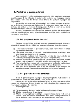 5. Ponteiros (ou Apontadores)
       Segundo Mizrahi (1990), uma das características mais poderosas oferecidas
pela Linguagem C, é a utilização de ponteiros. Os ponteiros são vistos pela maioria
das pessoas como um dos tópicos mais difíceis de qualquer linguagem de
programação.
       Um ponteiro, ainda segundo Mizrahi (1990), proporciona um modo de acesso
as variáveis sem referenciá-las diretamente. O mecanismo usado para isto é o
endereço da variável na memória do computador. De fato, o endereço age como
intermediário entre a variável e o programa que a acessa.
       Mizrahi (1990) simplifica a explicação de ponteiros dizendo que: Um ponteiro
pode ser entendido como sendo uma representação simbólica de um endereço da
memória do computador.


        5.1. Por que ponteiros são usados?

      Ponteiros são usados em situações em que a passagem de valores é difícil ou
indesejável. A seguir, Mizrahi (1990) lista algumas razões para o uso de ponteiros:

   a) Fornecem maneiras com as quais as funções podem realmente modificar os
      argumentos que recebem.
   b) Para passar matrizes e strings mais convenientemente de uma função para
      outra, isso é, usa-los ao invés de matrizes.
   c) Para manipular matrizes mais facilmente através da movimentação de
      ponteiros para elas (ou parte delas), em vez de a própria matriz;
   d) Para criar estruturas de dados complexas, como listas encadeadas e árvores
      binárias, onde uma estrutura de dados deve conter referências sobre outra.
   e) Para comunicar informações sobre memória, como na função malloc() que
      retorna a localização de memória livre através do uso de ponteiro.
   f) Uma outra razão importante para o uso de ponteiros é que notações de
      ponteiros compilam mais rapidamente tornando o código mais eficiente.


        5.2. Por que evitar o uso de ponteiros?

       O uso de ponteiros pelas linguagens de programação foi muito debatido e
questionado por muitos que eram contra e a favor de seu uso.
       Contudo, podemos citar alguns bons motivos para se evitar o uso de ponteiros
mesmo que a linguagem de programação que você está utilizando, o provenha com
recursos para utilização dos mesmos.
       O uso de ponteiros:

   a) Torna a programação de um código qualquer muito mais complexa.
   b) Dificulta o entendimento de um código.
   c) Dificulta a manutenção de um código, principalmente se não foi você quem o
      escreveu, pois, ao tornar o entendimento mais difícil, consequentemente, o
      uso de ponteiros torna a manutenção do código, também, mais difícil.

eddiesaliba@yahoo.com                      ICQ-45923544                         16
 