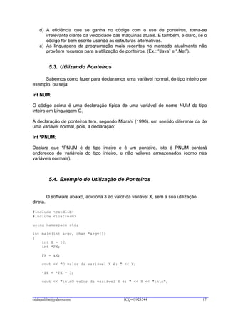d) A eficiência que se ganha no código com o uso de ponteiros, torna-se
      irrelevante diante da velocidade das máquinas atuais. E também, é claro, se o
      código for bem escrito usando as estruturas alternativas.
   e) As linguagens de programação mais recentes no mercado atualmente não
      provêem recursos para a utilização de ponteiros. (Ex.: “Java” e “.Net”).


           5.3. Utilizando Ponteiros

     Sabemos como fazer para declaramos uma variável normal, do tipo inteiro por
exemplo, ou seja:

int NUM;

O código acima é uma declaração típica de uma variável de nome NUM do tipo
inteiro em Linguagem C.

A declaração de ponteiros tem, segundo Mizrahi (1990), um sentido diferente da de
uma variável normal, pois, a declaração:

Int *PNUM;

Declara que *PNUM é do tipo inteiro e é um ponteiro, isto é PNUM conterá
endereços de variáveis do tipo inteiro, e não valores armazenados (como nas
variáveis normais).



           5.4. Exemplo de Utilização de Ponteiros


          O software abaixo, adiciona 3 ao valor da variável X, sem a sua utilização
direta.

#include <cstdlib>
#include <iostream>

using namespace std;

int main(int argc, char *argv[])
{
    int X = 10;
    int *PX;

     PX = &X;

     cout << "O valor da variável X é: " << X;

     *PX = *PX + 3;

     cout << "nnO valor da variável X é: " << X << "nn";



eddiesaliba@yahoo.com                           ICQ-45923544                           17
 