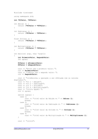 #include <iostream>

using namespace std;

int *P1Valor, *P2Valor;

int Adicao () {
    return (*P1Valor + *P2Valor);
}

int Subtracao () {
    return (*P1Valor - *P2Valor);
}

float Divisao () {
    return (*P1Valor / *P2Valor);
}

int Multiplicacao () {
    return (*P1Valor * *P2Valor);
}

int main(int argc, char *argv[])
{
    int PrimeiroValor, SegundoValor;
    int opcao;

     P1Valor = &PrimeiroValor;
     P2Valor = &SegundoValor;

     cout << "Entre com o primeiro valor: ";
     cin >> PrimeiroValor;
     cout << "nEntre com o segundo valor: ";
     cin >> SegundoValor;

    cout << "nnEscolha a operação a ser efetuada com os valores
digitados:";
    cout << "n 1 - Adição";
    cout << "n 2 - Subtração";
    cout << "n 3 - Divisão";
    cout << "n 4 - Multiplicação";
    cout << "nnn Opção: ";
    cin >> opcao;

     switch (opcao)     {
       case 1:
            cout <<     "nnO valor da Adição é: " << Adicao ();
            break;
       case 2:
            cout <<     "nnO valor da Subtração é: " << Subtracao ();
            break;
       case 3:
            cout <<     "nnO valor da Divisão é: " << Divisao ();
            break;
       case 4:
            cout <<     "nnO valor da Multiplicação é: " << Multiplicacao ();
     }

     cout << "nnn";



eddiesaliba@yahoo.com                       ICQ-45923544                      19
 