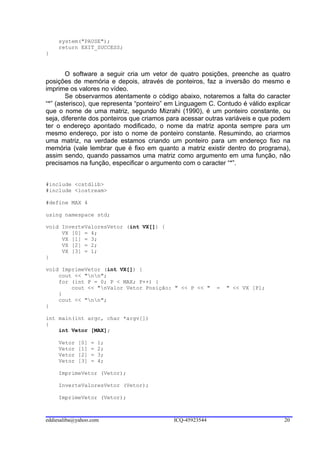 system("PAUSE");
     return EXIT_SUCCESS;
}


        O software a seguir cria um vetor de quatro posições, preenche as quatro
posições de memória e depois, através de ponteiros, faz a inversão do mesmo e
imprime os valores no vídeo.
        Se observarmos atentamente o código abaixo, notaremos a falta do caracter
“*” (asterisco), que representa “ponteiro” em Linguagem C. Contudo é válido explicar
que o nome de uma matriz, segundo Mizrahi (1990), é um ponteiro constante, ou
seja, diferente dos ponteiros que criamos para acessar outras variáveis e que podem
ter o endereço apontado modificado, o nome da matriz aponta sempre para um
mesmo endereço, por isto o nome de ponteiro constante. Resumindo, ao criarmos
uma matriz, na verdade estamos criando um ponteiro para um endereço fixo na
memória (vale lembrar que é fixo em quanto a matriz existir dentro do programa),
assim sendo, quando passamos uma matriz como argumento em uma função, não
precisamos na função, especificar o argumento com o caracter “*”.


#include <cstdlib>
#include <iostream>

#define MAX 4

using namespace std;

void InverteValoresVetor (int VX[]) {
     VX [0] = 4;
     VX [1] = 3;
     VX [2] = 2;
     VX [3] = 1;
}

void ImprimeVetor (int VX[]) {
    cout << "nn";
    for (int P = 0; P < MAX; P++) {
        cout << "nValor Vetor Posição: " << P << "        =   " << VX [P];
    }
    cout << "nn";
}

int main(int argc, char *argv[])
{
    int Vetor [MAX];

     Vetor   [0]   =   1;
     Vetor   [1]   =   2;
     Vetor   [2]   =   3;
     Vetor   [3]   =   4;

     ImprimeVetor (Vetor);

     InverteValoresVetor (Vetor);

     ImprimeVetor (Vetor);



eddiesaliba@yahoo.com                       ICQ-45923544                         20
 